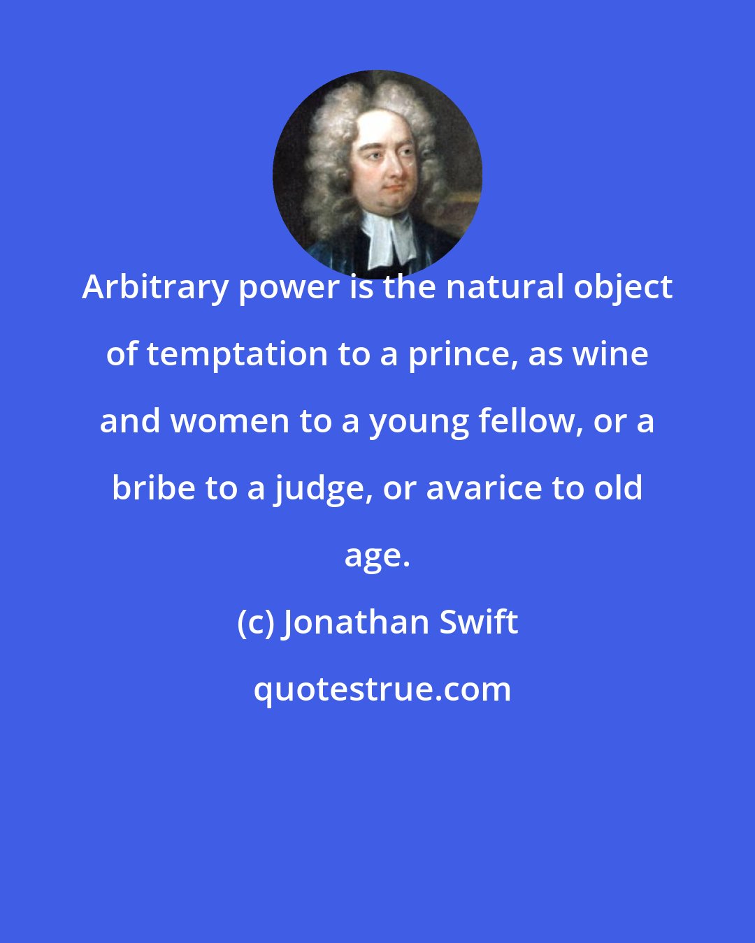 Jonathan Swift: Arbitrary power is the natural object of temptation to a prince, as wine and women to a young fellow, or a bribe to a judge, or avarice to old age.