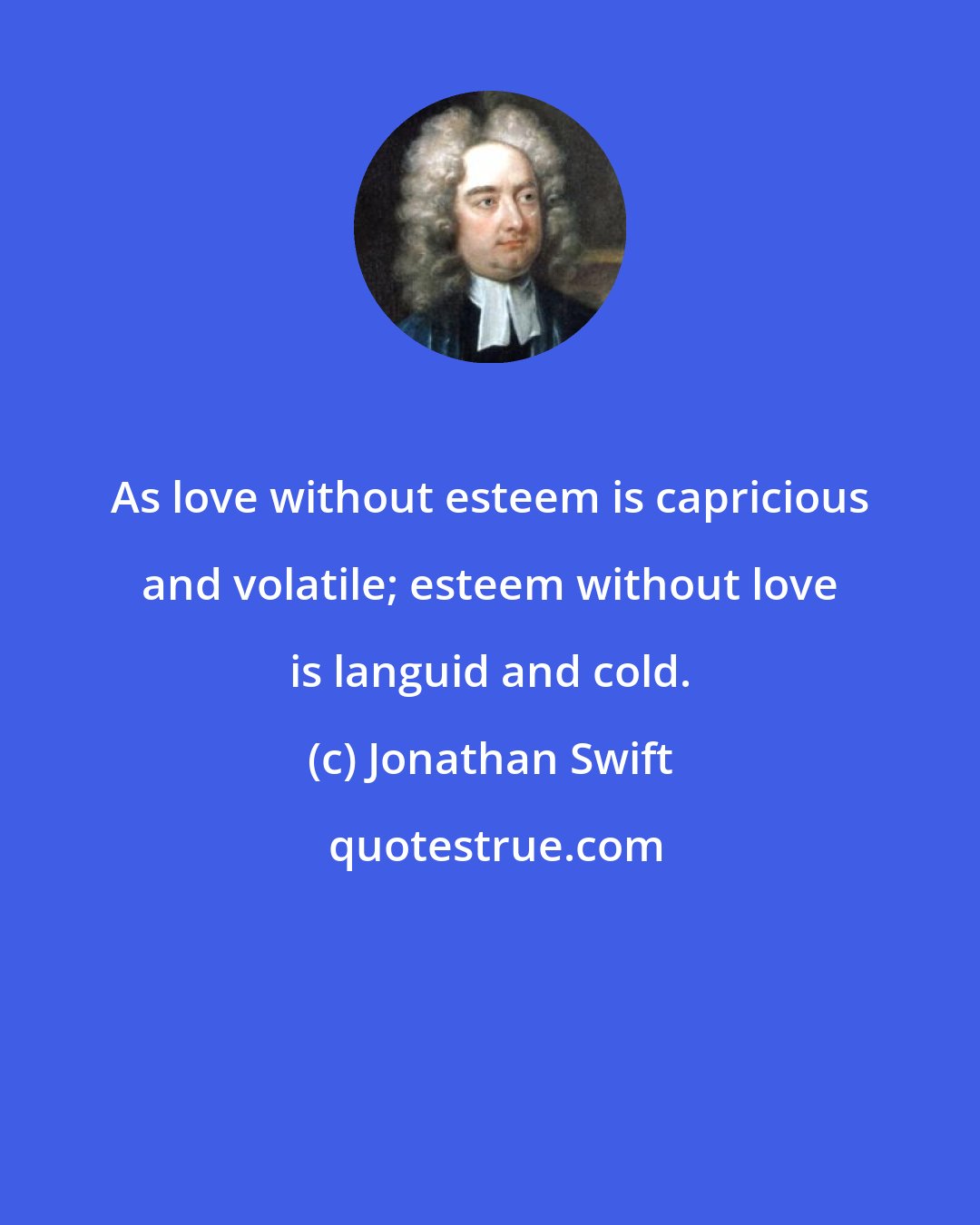 Jonathan Swift: As love without esteem is capricious and volatile; esteem without love is languid and cold.