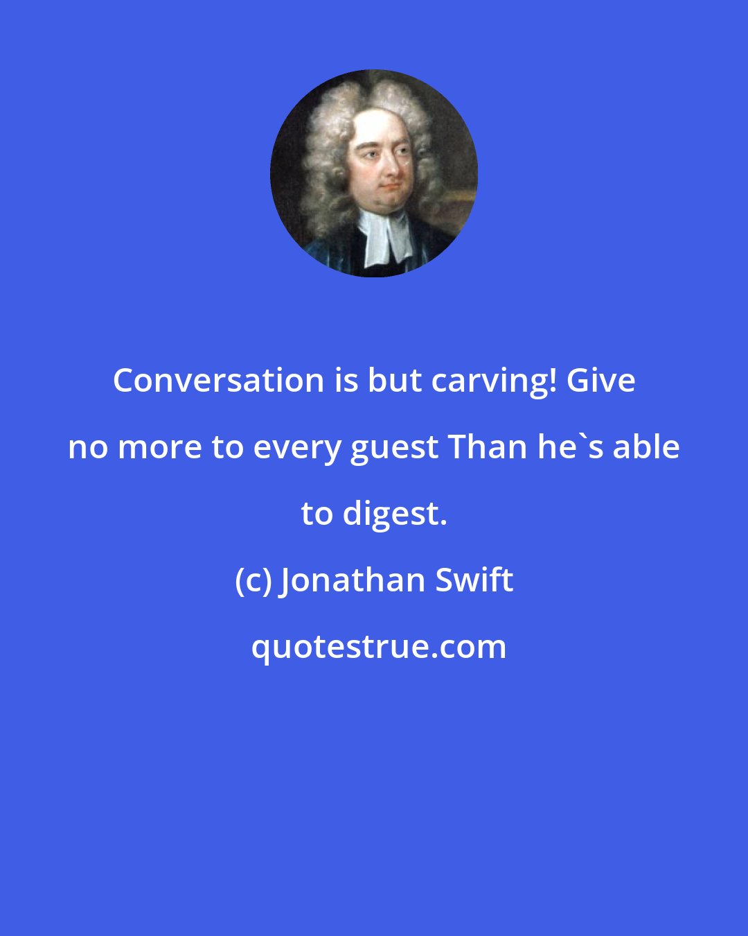 Jonathan Swift: Conversation is but carving! Give no more to every guest Than he's able to digest.