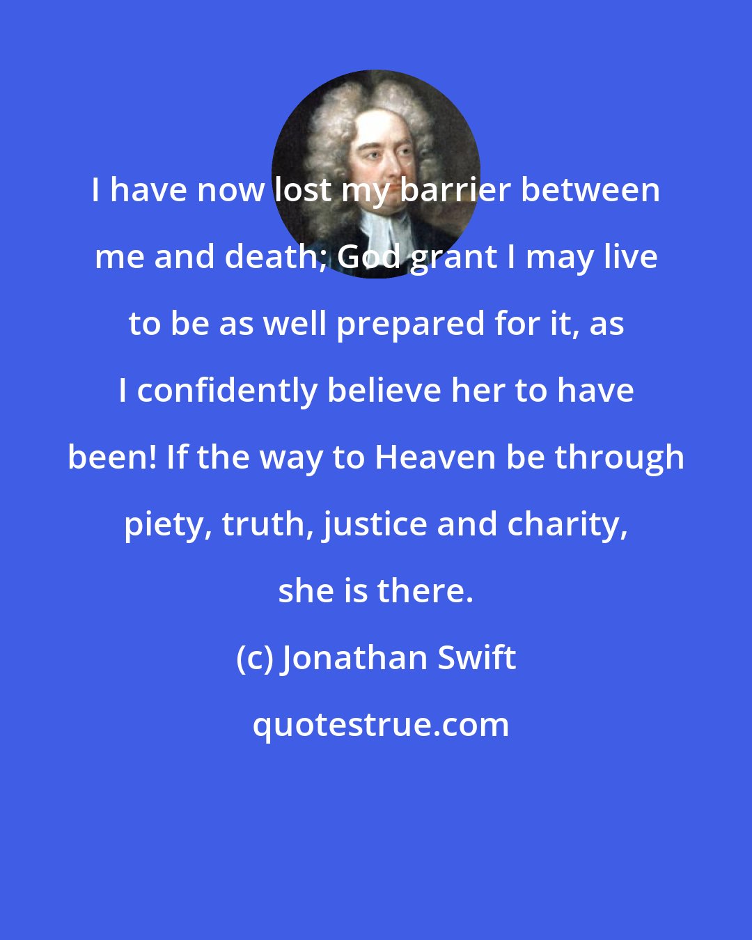 Jonathan Swift: I have now lost my barrier between me and death; God grant I may live to be as well prepared for it, as I confidently believe her to have been! If the way to Heaven be through piety, truth, justice and charity, she is there.