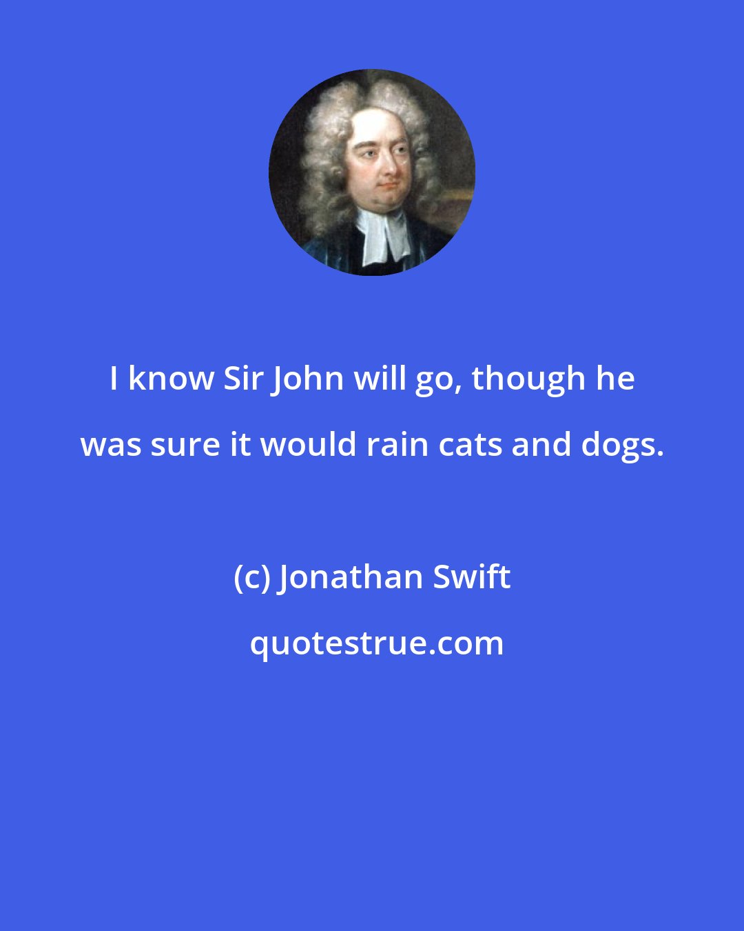 Jonathan Swift: I know Sir John will go, though he was sure it would rain cats and dogs.