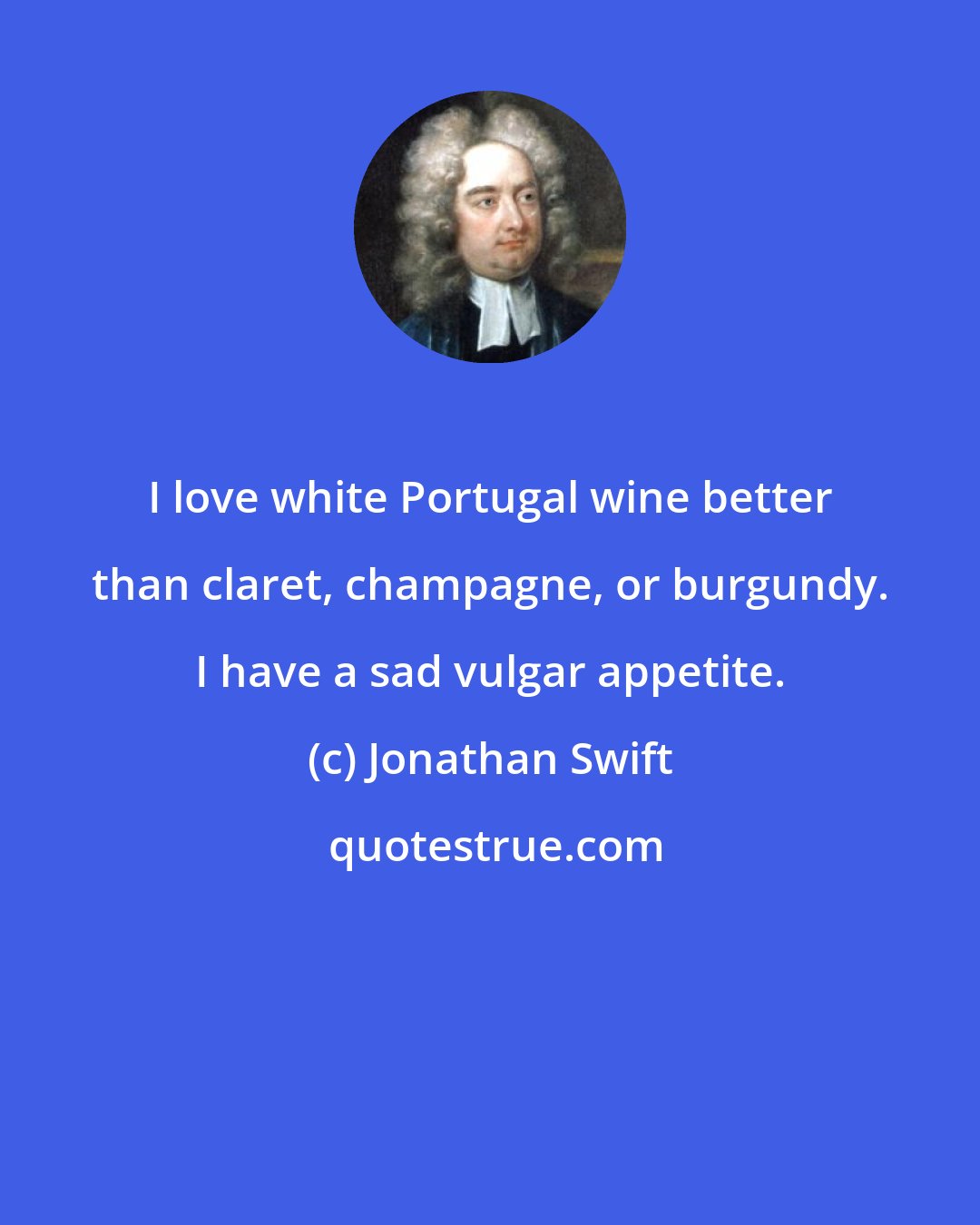 Jonathan Swift: I love white Portugal wine better than claret, champagne, or burgundy. I have a sad vulgar appetite.