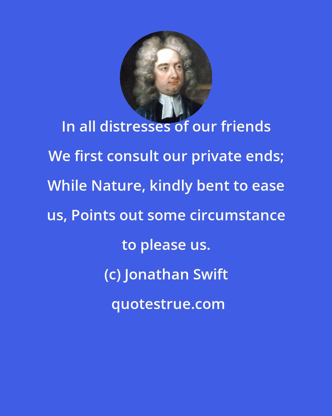 Jonathan Swift: In all distresses of our friends We first consult our private ends; While Nature, kindly bent to ease us, Points out some circumstance to please us.