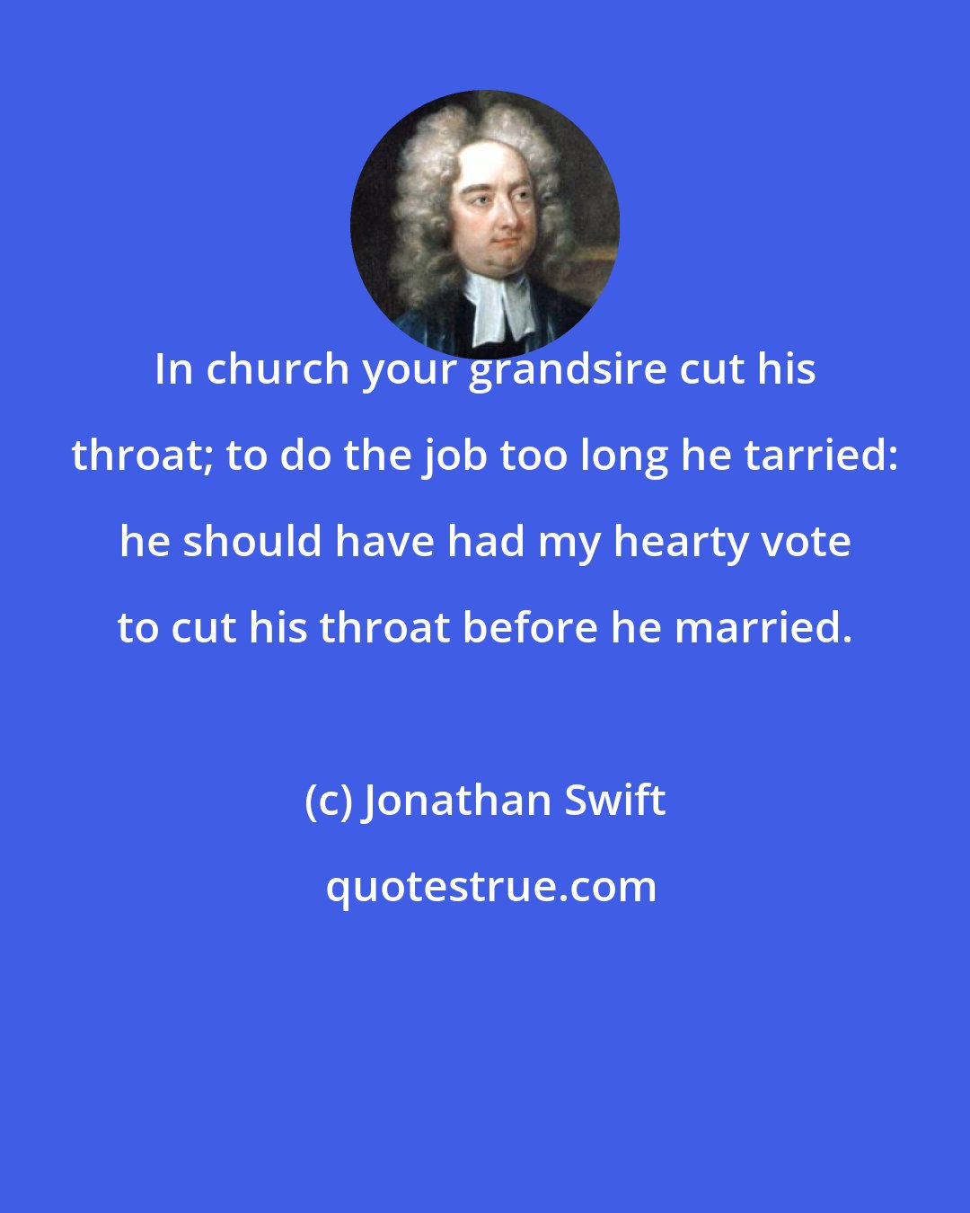 Jonathan Swift: In church your grandsire cut his throat; to do the job too long he tarried: he should have had my hearty vote to cut his throat before he married.