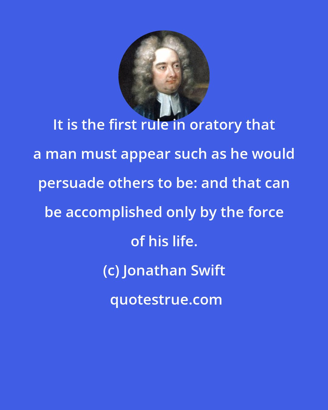 Jonathan Swift: It is the first rule in oratory that a man must appear such as he would persuade others to be: and that can be accomplished only by the force of his life.