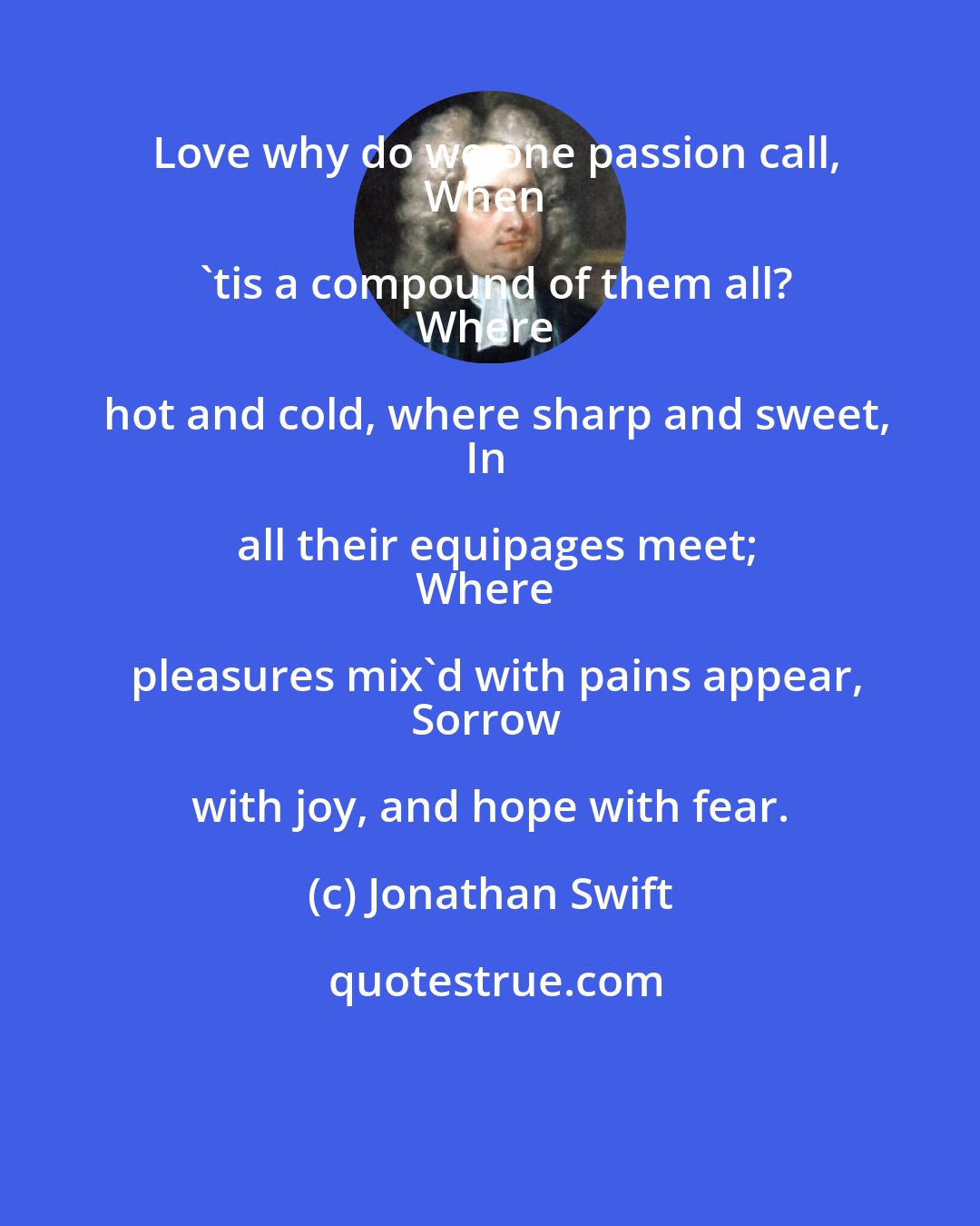 Jonathan Swift: Love why do we one passion call,
When 'tis a compound of them all?
Where hot and cold, where sharp and sweet,
In all their equipages meet;
Where pleasures mix'd with pains appear,
Sorrow with joy, and hope with fear.