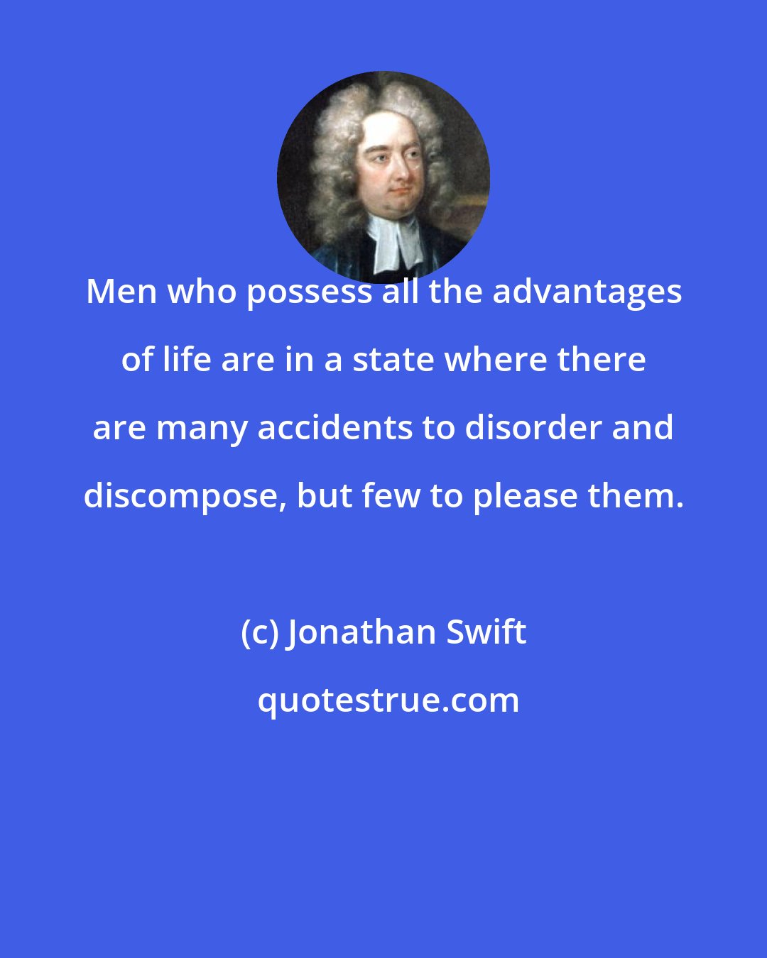 Jonathan Swift: Men who possess all the advantages of life are in a state where there are many accidents to disorder and discompose, but few to please them.