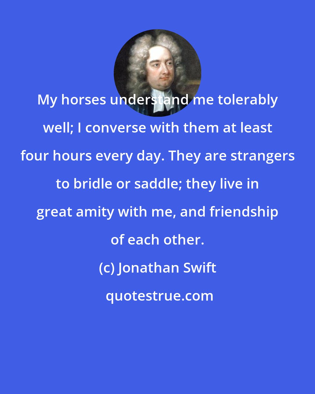 Jonathan Swift: My horses understand me tolerably well; I converse with them at least four hours every day. They are strangers to bridle or saddle; they live in great amity with me, and friendship of each other.