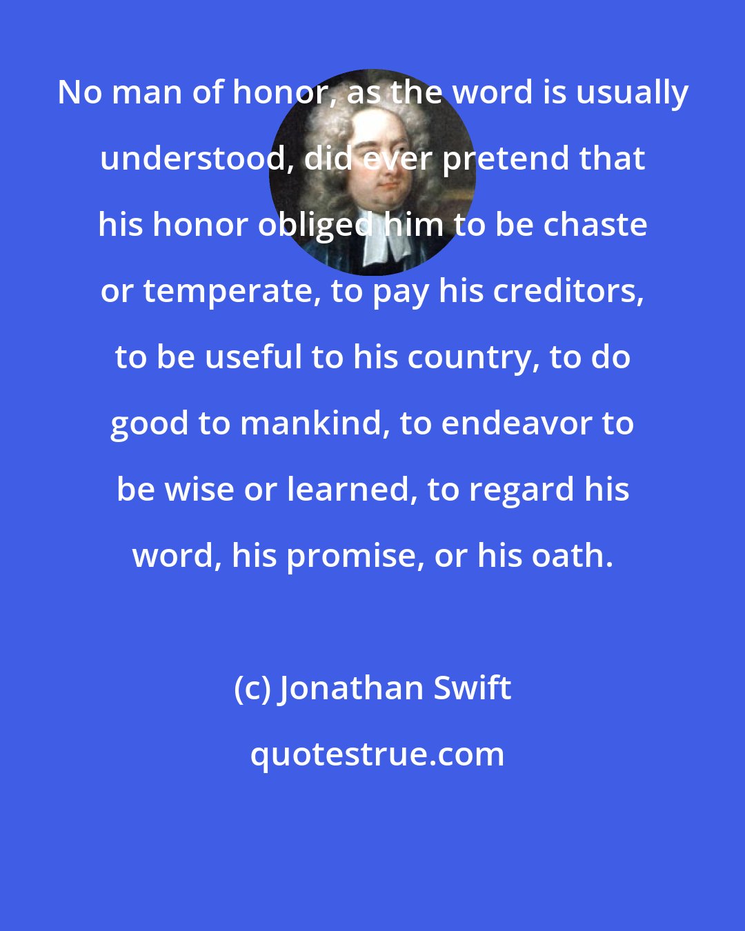 Jonathan Swift: No man of honor, as the word is usually understood, did ever pretend that his honor obliged him to be chaste or temperate, to pay his creditors, to be useful to his country, to do good to mankind, to endeavor to be wise or learned, to regard his word, his promise, or his oath.