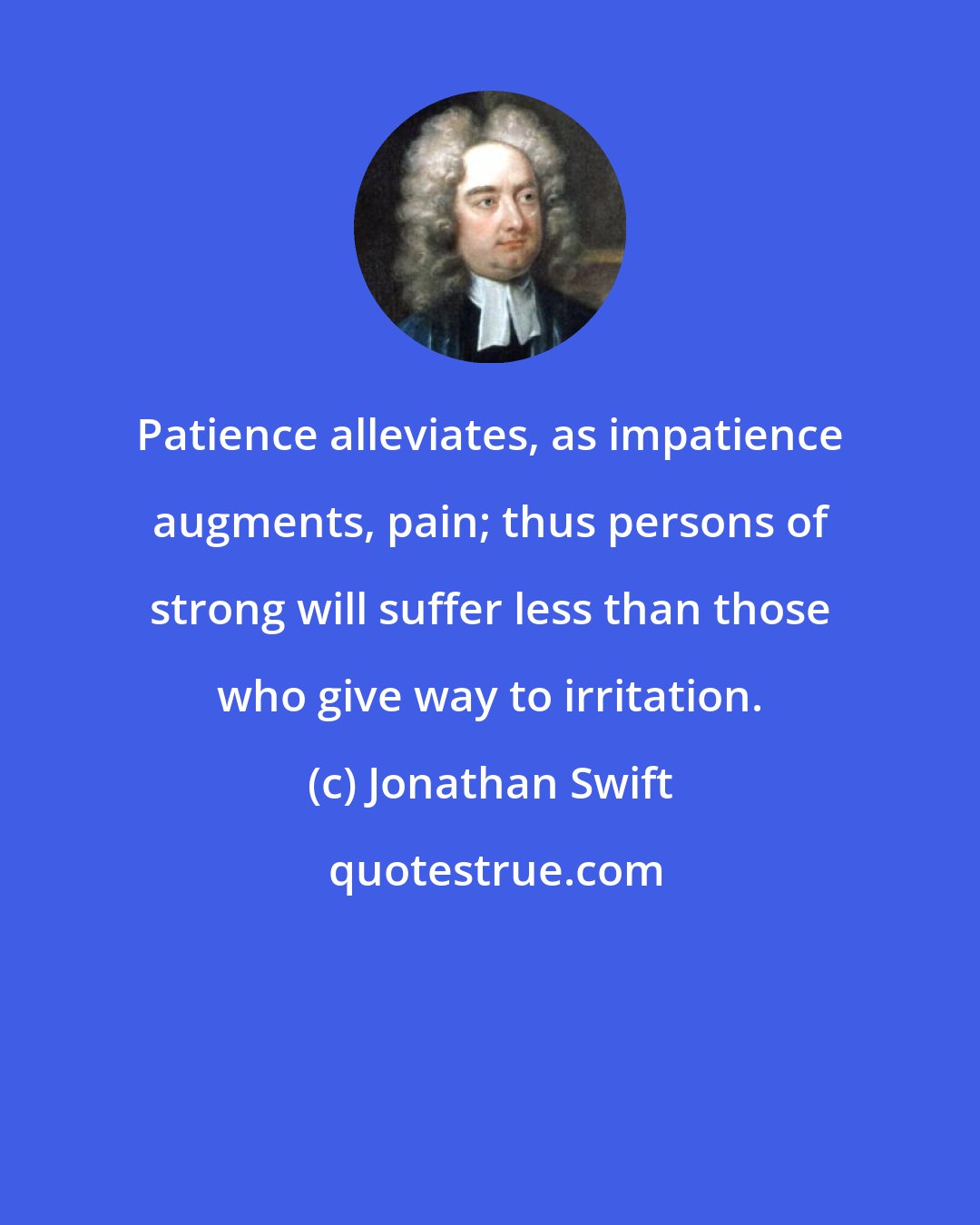 Jonathan Swift: Patience alleviates, as impatience augments, pain; thus persons of strong will suffer less than those who give way to irritation.