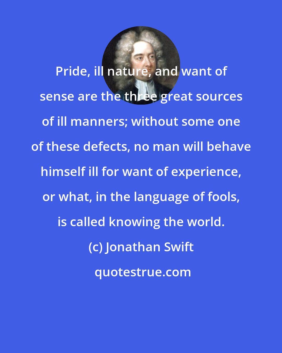 Jonathan Swift: Pride, ill nature, and want of sense are the three great sources of ill manners; without some one of these defects, no man will behave himself ill for want of experience, or what, in the language of fools, is called knowing the world.