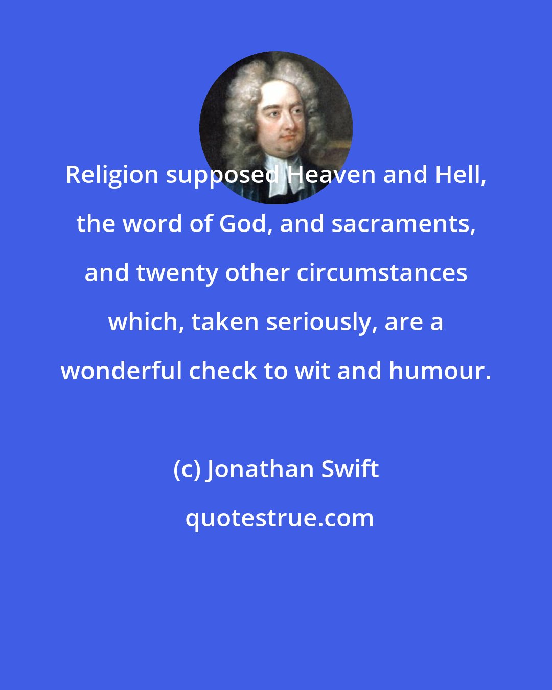 Jonathan Swift: Religion supposed Heaven and Hell, the word of God, and sacraments, and twenty other circumstances which, taken seriously, are a wonderful check to wit and humour.