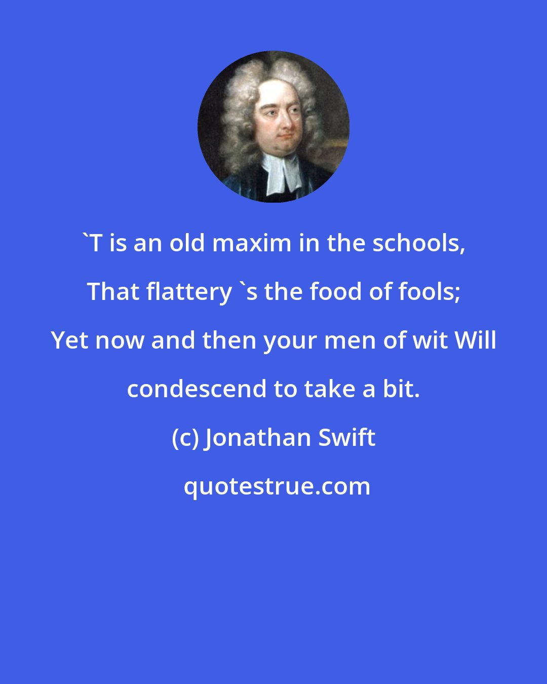 Jonathan Swift: 'T is an old maxim in the schools, That flattery 's the food of fools; Yet now and then your men of wit Will condescend to take a bit.