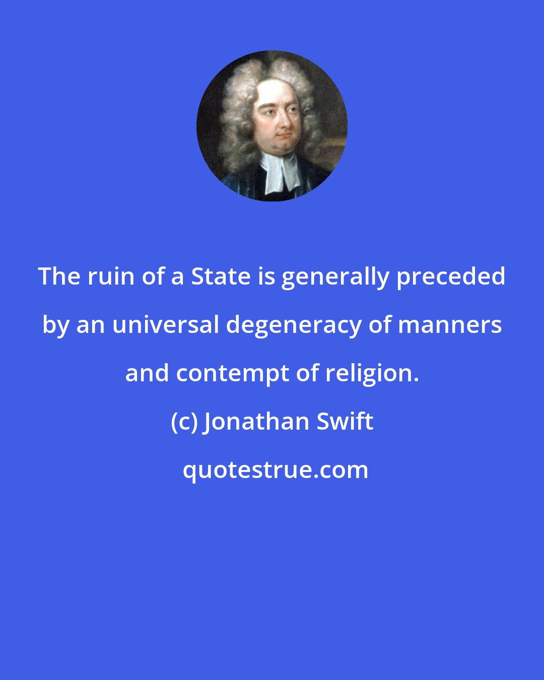 Jonathan Swift: The ruin of a State is generally preceded by an universal degeneracy of manners and contempt of religion.