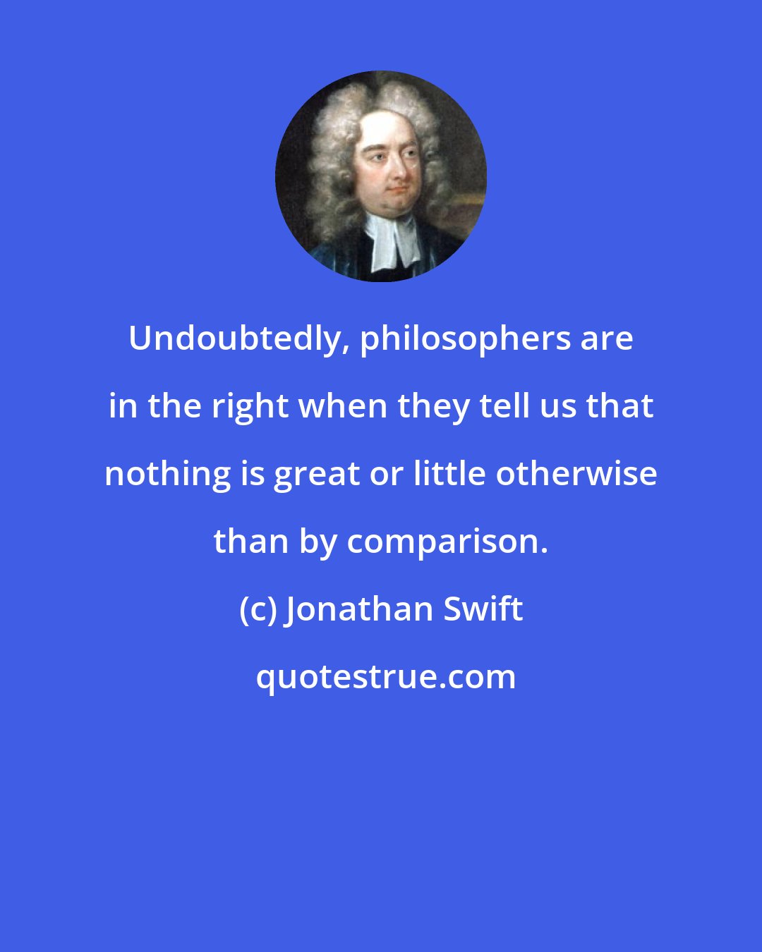 Jonathan Swift: Undoubtedly, philosophers are in the right when they tell us that nothing is great or little otherwise than by comparison.