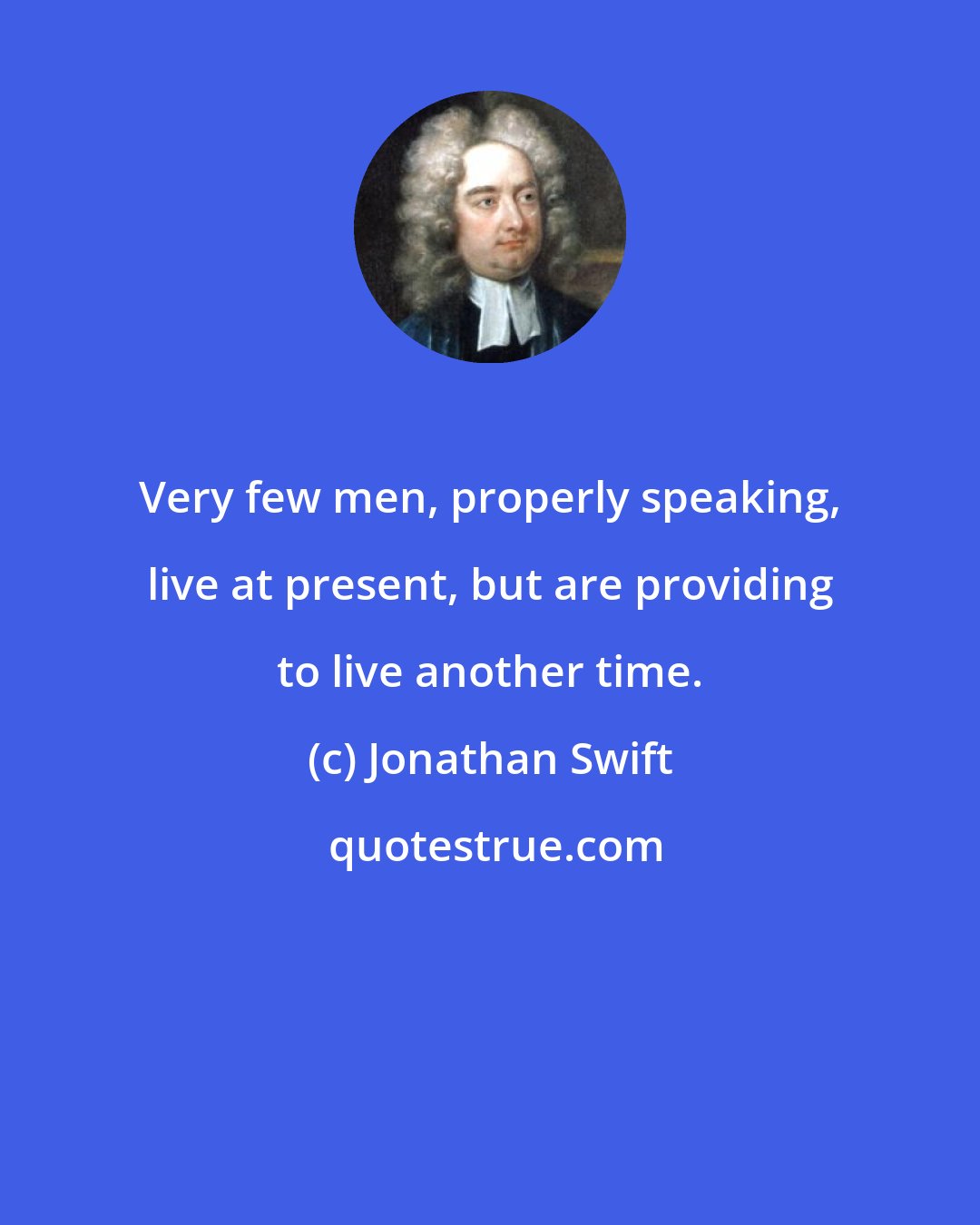 Jonathan Swift: Very few men, properly speaking, live at present, but are providing to live another time.