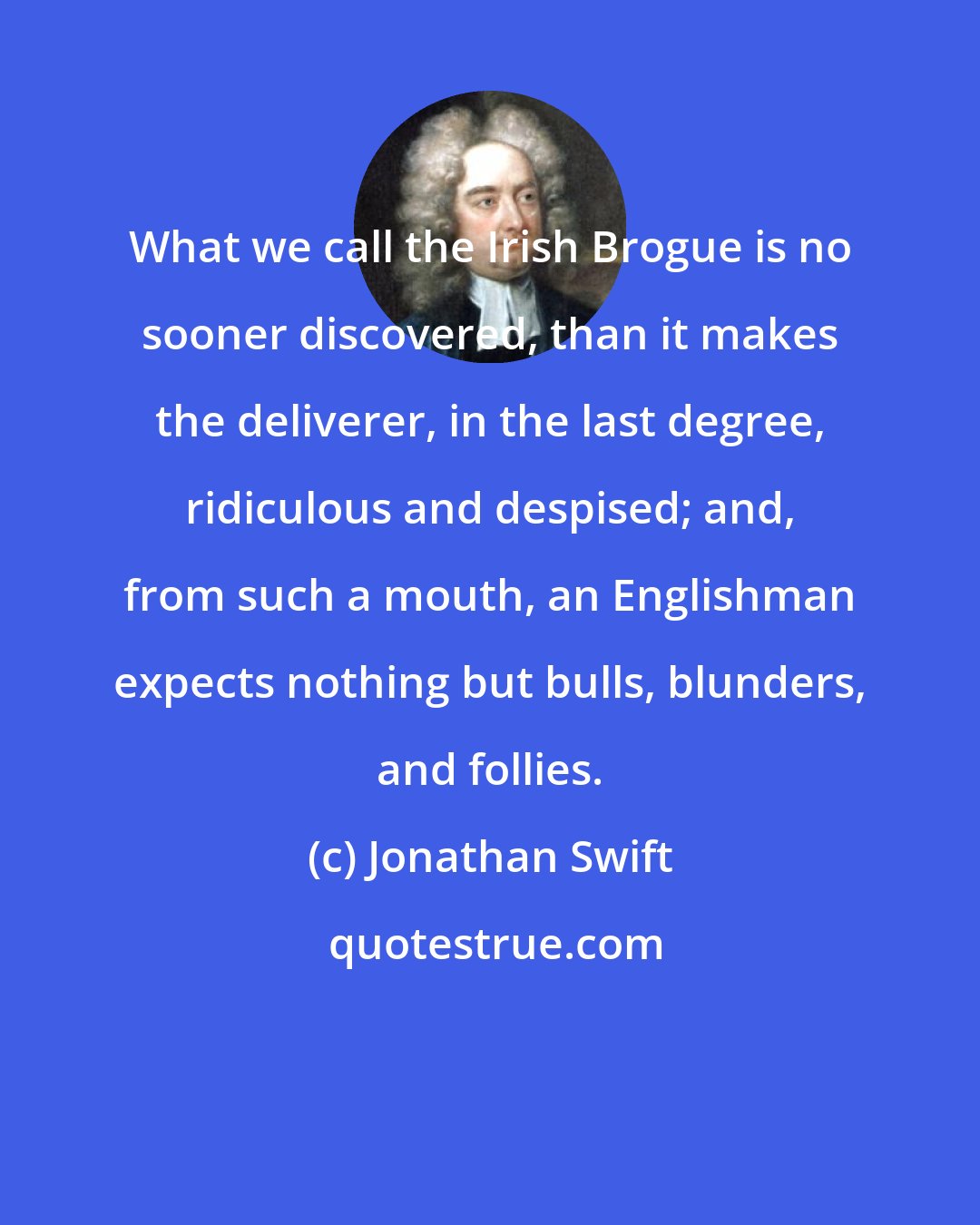 Jonathan Swift: What we call the Irish Brogue is no sooner discovered, than it makes the deliverer, in the last degree, ridiculous and despised; and, from such a mouth, an Englishman expects nothing but bulls, blunders, and follies.