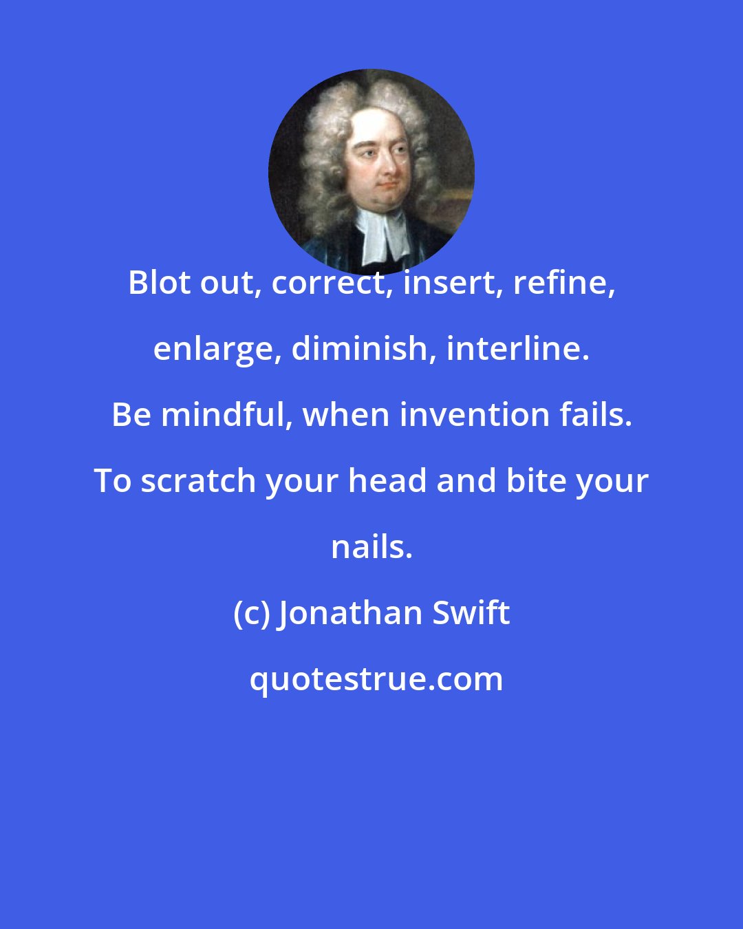 Jonathan Swift: Blot out, correct, insert, refine, enlarge, diminish, interline. Be mindful, when invention fails. To scratch your head and bite your nails.