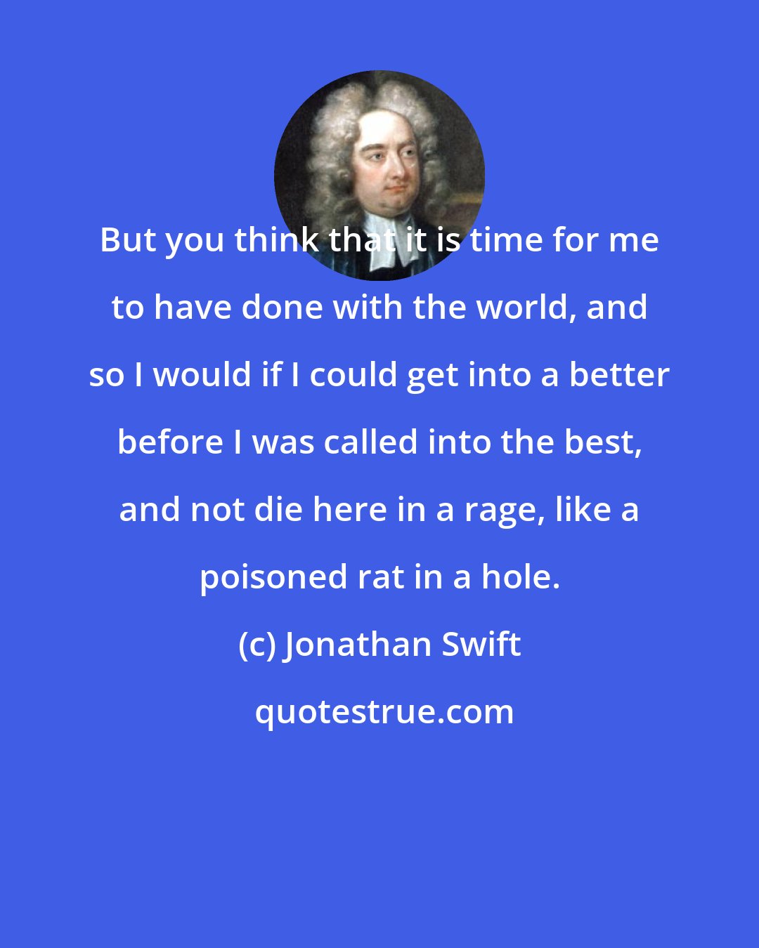 Jonathan Swift: But you think that it is time for me to have done with the world, and so I would if I could get into a better before I was called into the best, and not die here in a rage, like a poisoned rat in a hole.