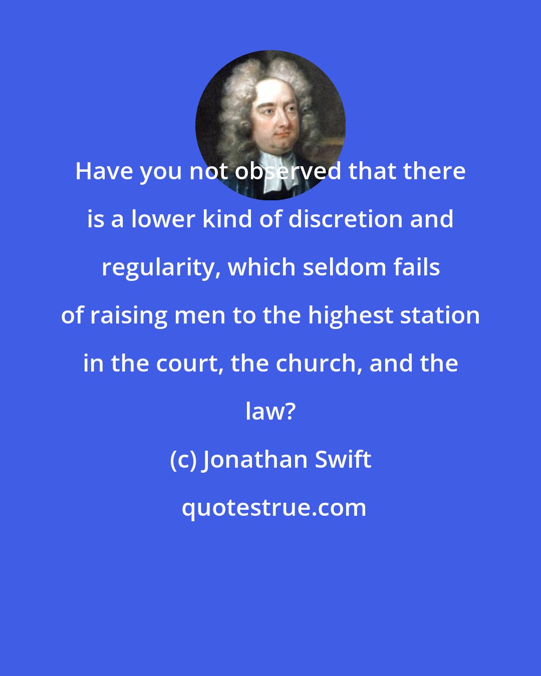 Jonathan Swift: Have you not observed that there is a lower kind of discretion and regularity, which seldom fails of raising men to the highest station in the court, the church, and the law?