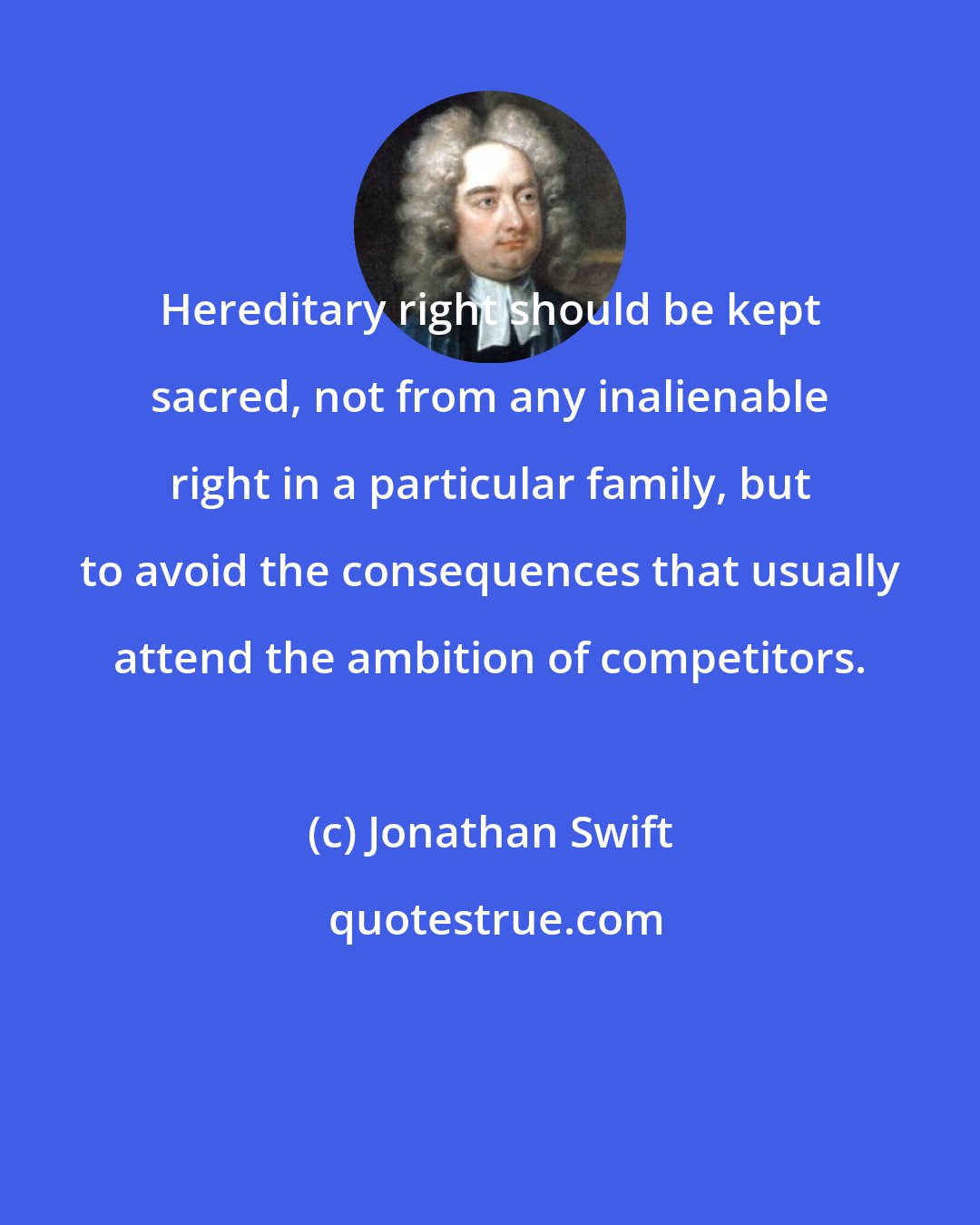 Jonathan Swift: Hereditary right should be kept sacred, not from any inalienable right in a particular family, but to avoid the consequences that usually attend the ambition of competitors.