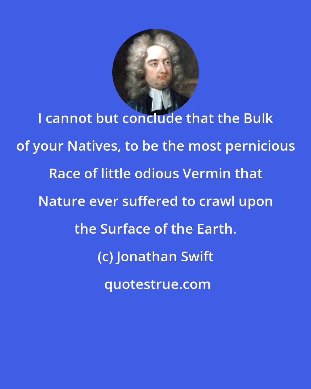 Jonathan Swift: I cannot but conclude that the Bulk of your Natives, to be the most pernicious Race of little odious Vermin that Nature ever suffered to crawl upon the Surface of the Earth.