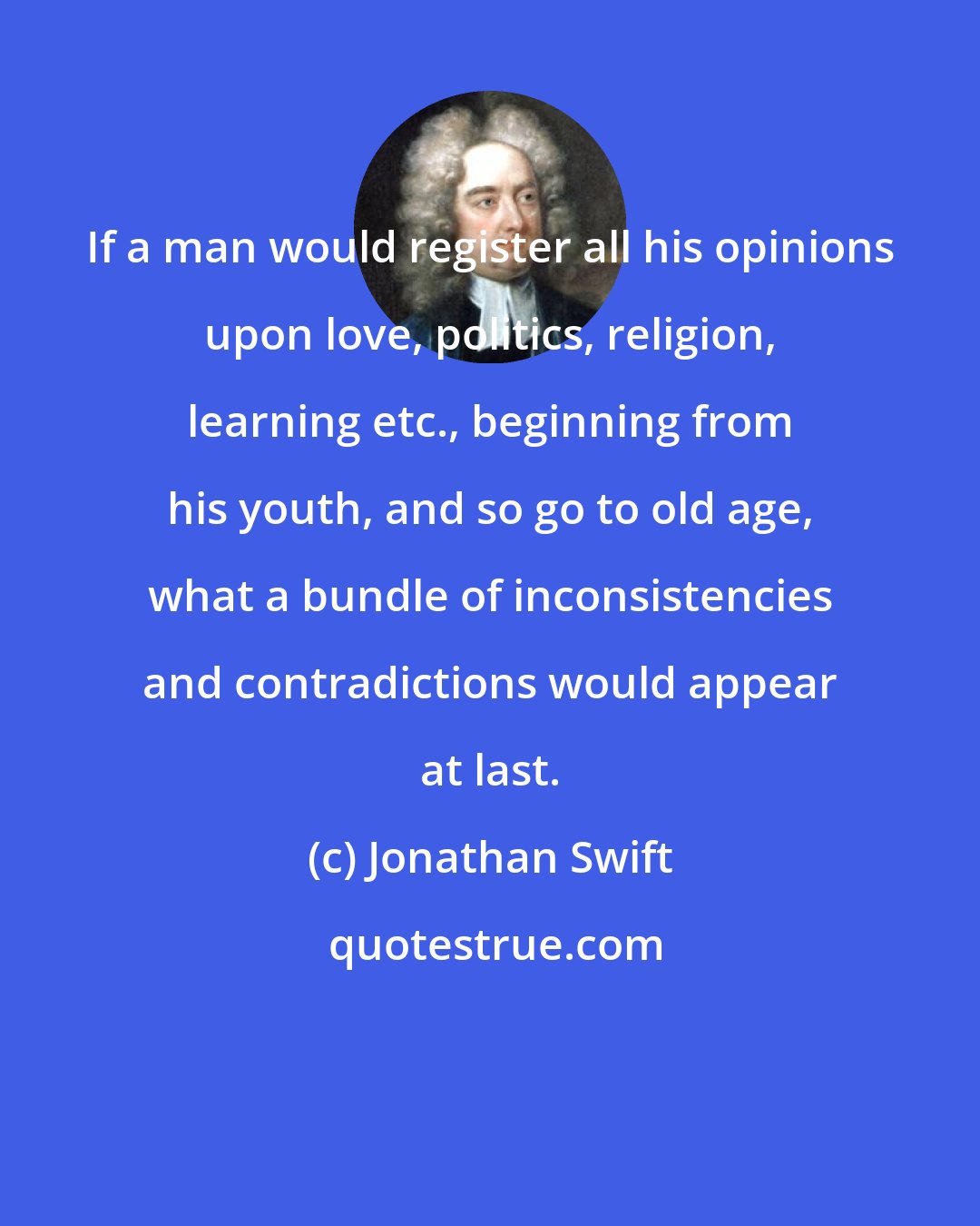 Jonathan Swift: If a man would register all his opinions upon love, politics, religion, learning etc., beginning from his youth, and so go to old age, what a bundle of inconsistencies and contradictions would appear at last.