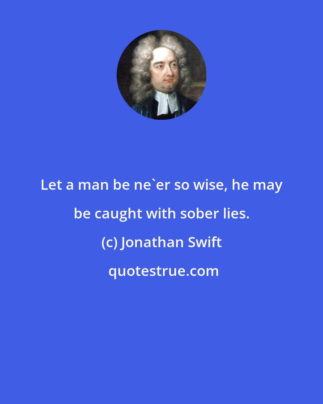 Jonathan Swift: Let a man be ne'er so wise, he may be caught with sober lies.