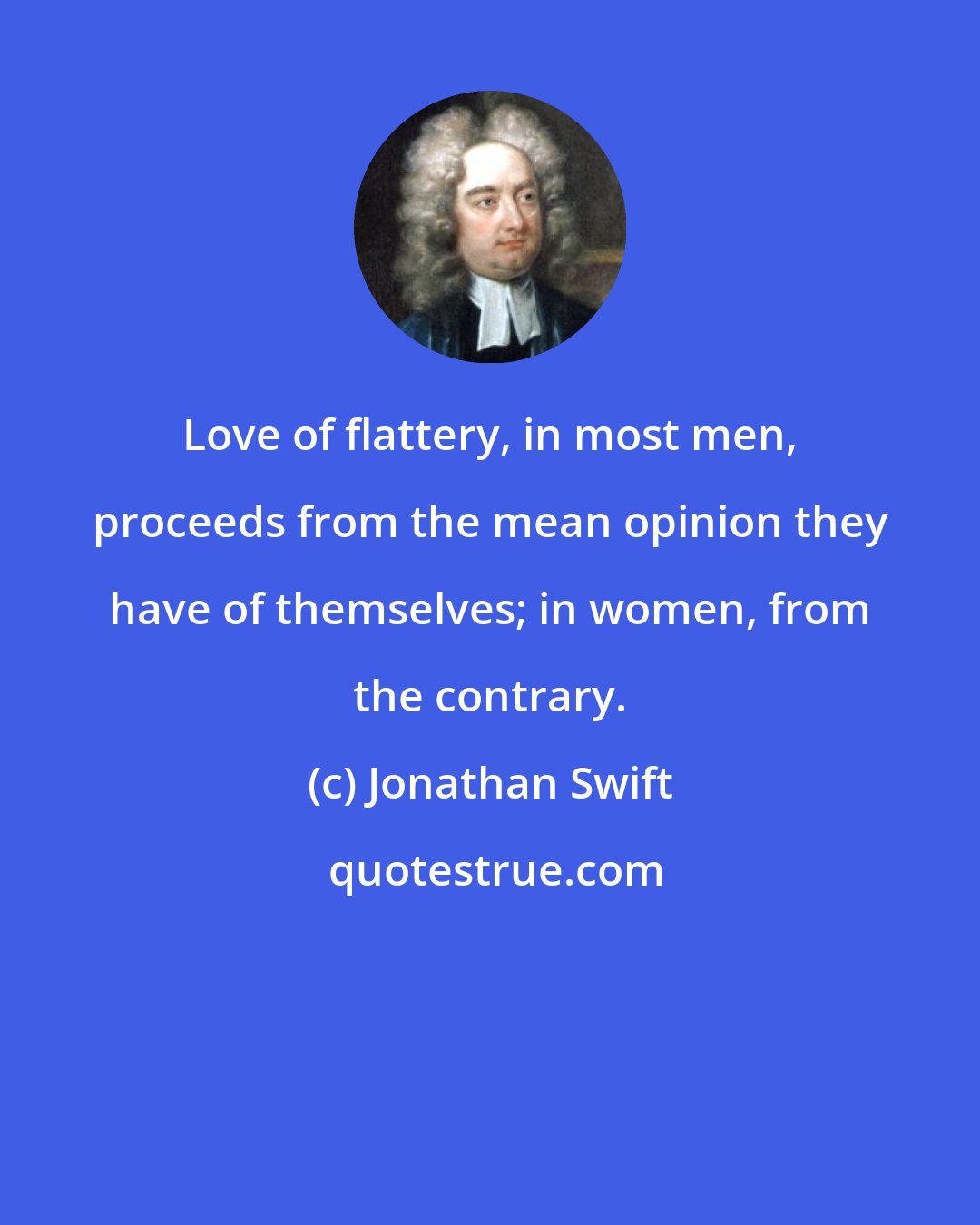 Jonathan Swift: Love of flattery, in most men, proceeds from the mean opinion they have of themselves; in women, from the contrary.