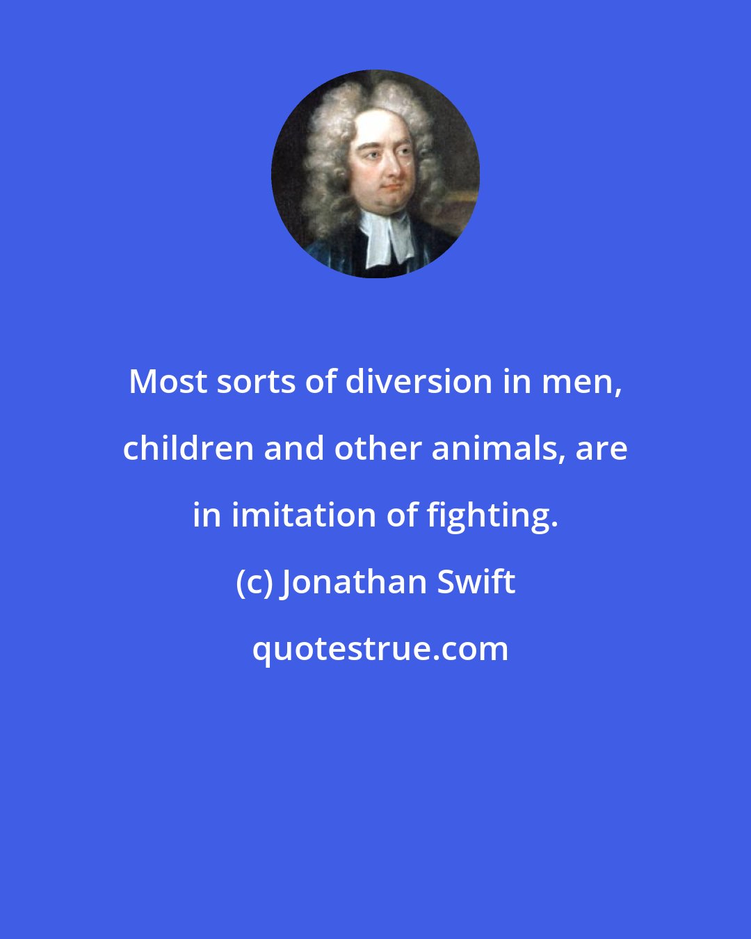 Jonathan Swift: Most sorts of diversion in men, children and other animals, are in imitation of fighting.