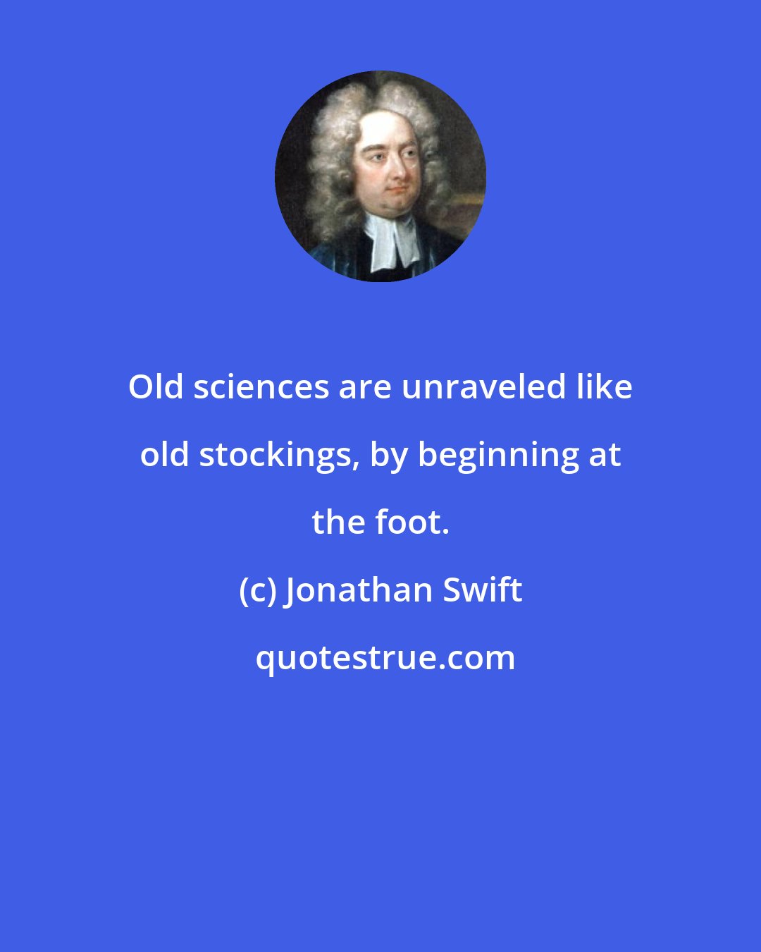 Jonathan Swift: Old sciences are unraveled like old stockings, by beginning at the foot.