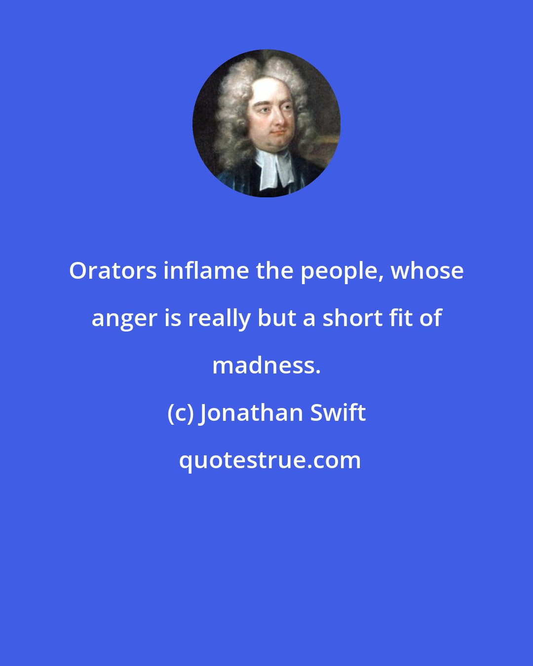 Jonathan Swift: Orators inflame the people, whose anger is really but a short fit of madness.