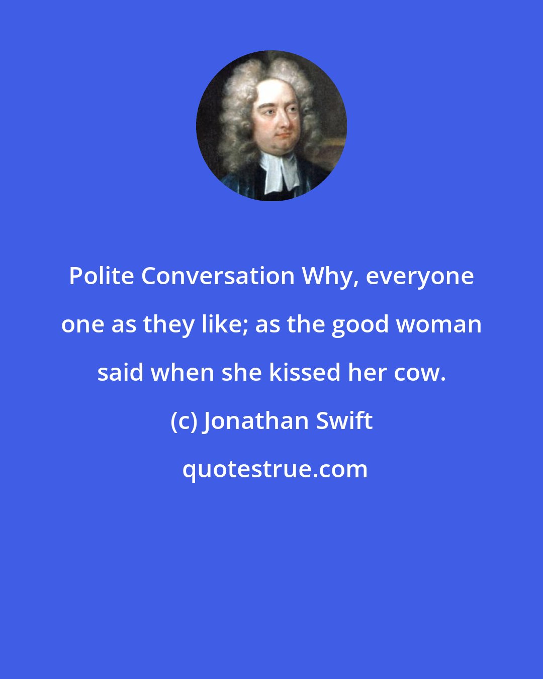 Jonathan Swift: Polite Conversation Why, everyone one as they like; as the good woman said when she kissed her cow.