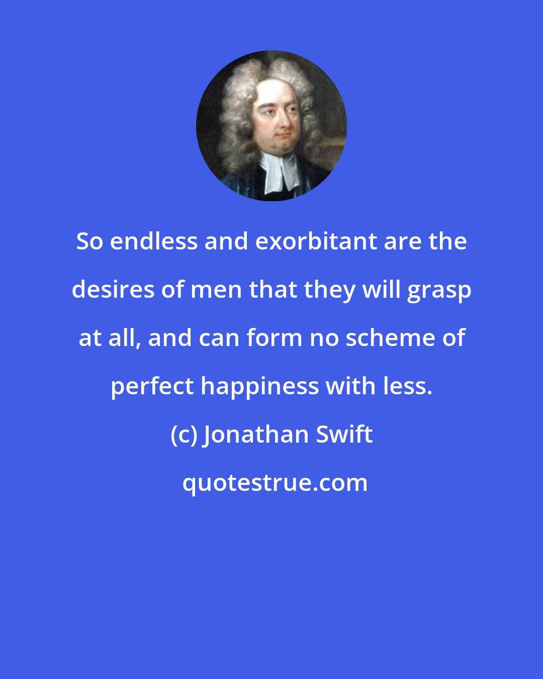 Jonathan Swift: So endless and exorbitant are the desires of men that they will grasp at all, and can form no scheme of perfect happiness with less.