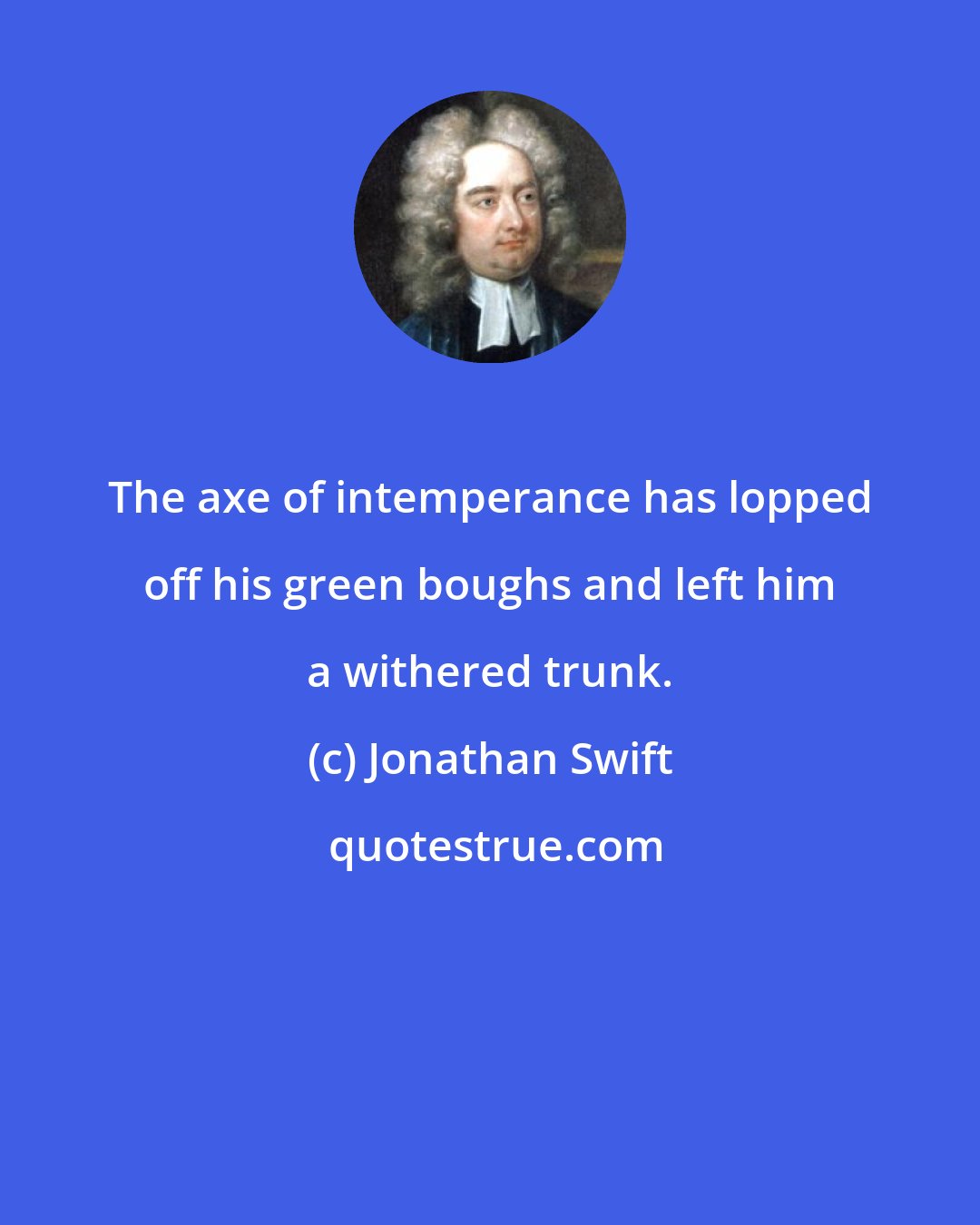 Jonathan Swift: The axe of intemperance has lopped off his green boughs and left him a withered trunk.