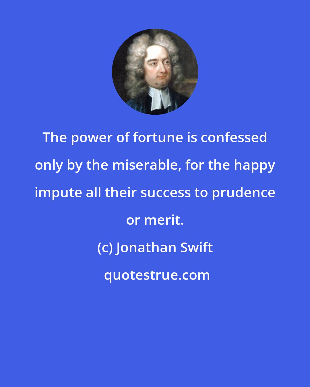 Jonathan Swift: The power of fortune is confessed only by the miserable, for the happy impute all their success to prudence or merit.