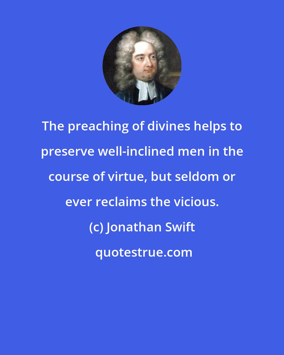 Jonathan Swift: The preaching of divines helps to preserve well-inclined men in the course of virtue, but seldom or ever reclaims the vicious.