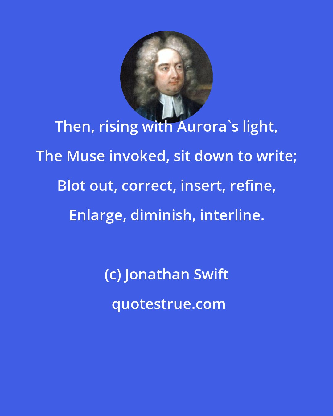 Jonathan Swift: Then, rising with Aurora's light, The Muse invoked, sit down to write; Blot out, correct, insert, refine, Enlarge, diminish, interline.