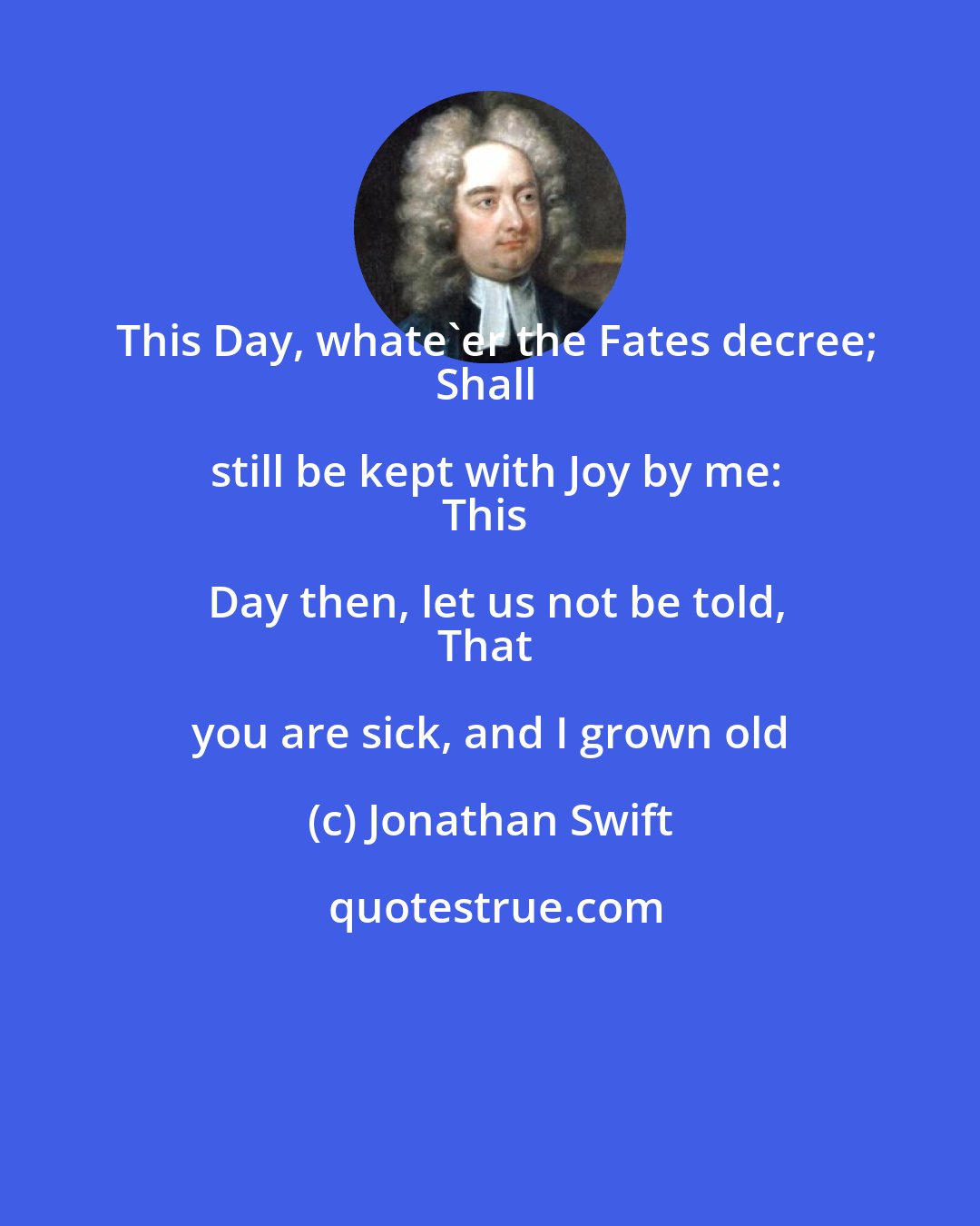 Jonathan Swift: This Day, whate'er the Fates decree;
Shall still be kept with Joy by me:
This Day then, let us not be told,
That you are sick, and I grown old