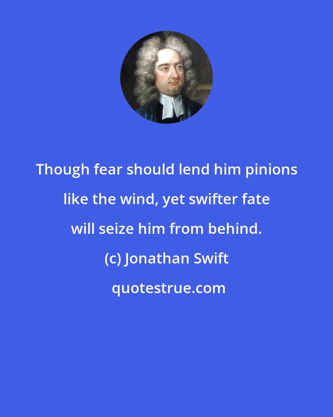 Jonathan Swift: Though fear should lend him pinions like the wind, yet swifter fate will seize him from behind.