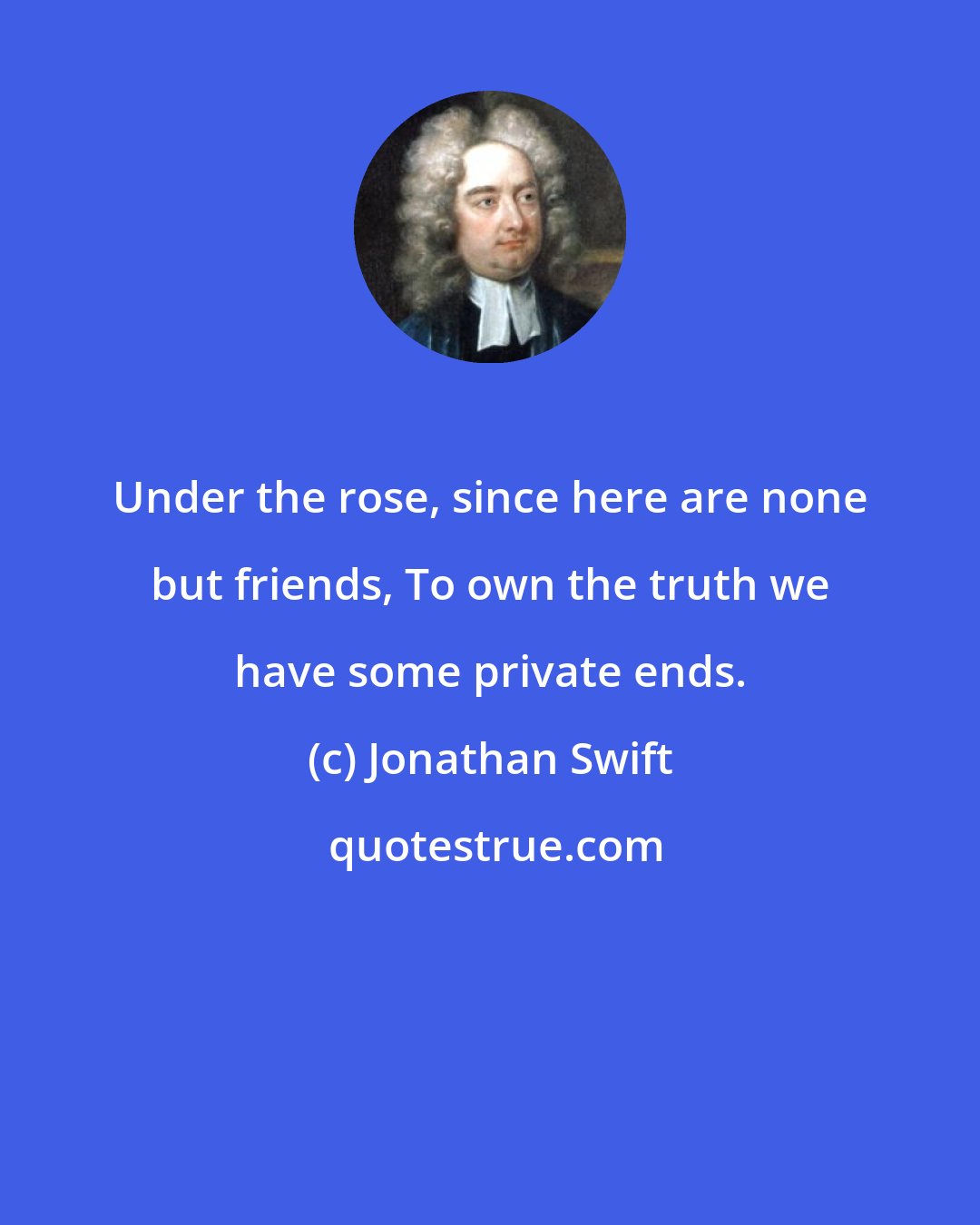 Jonathan Swift: Under the rose, since here are none but friends, To own the truth we have some private ends.