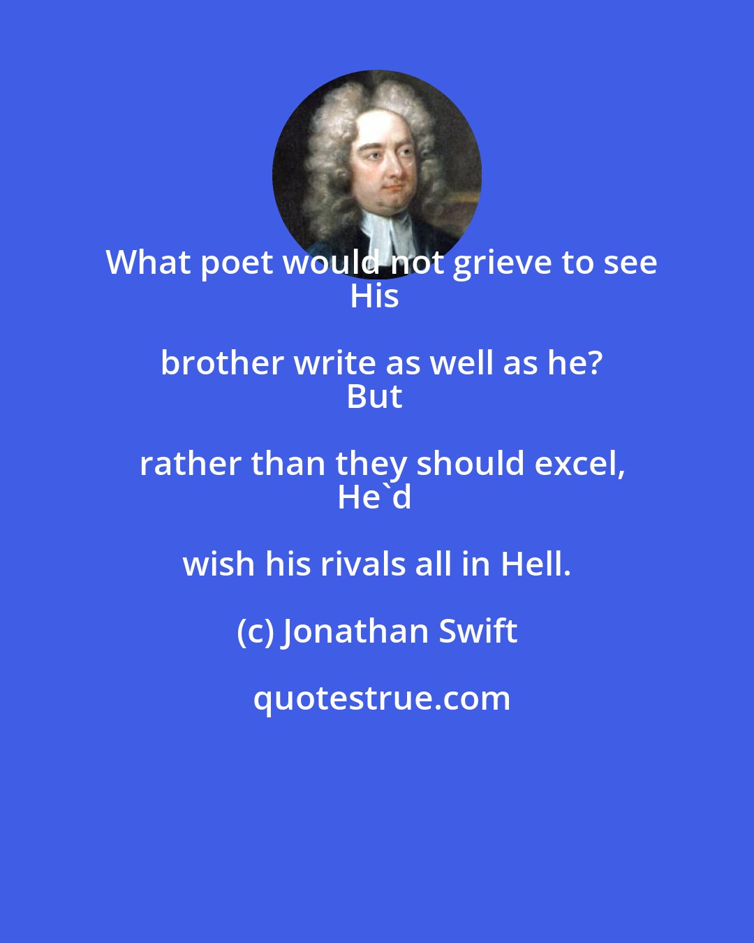 Jonathan Swift: What poet would not grieve to see
His brother write as well as he?
But rather than they should excel,
He'd wish his rivals all in Hell.