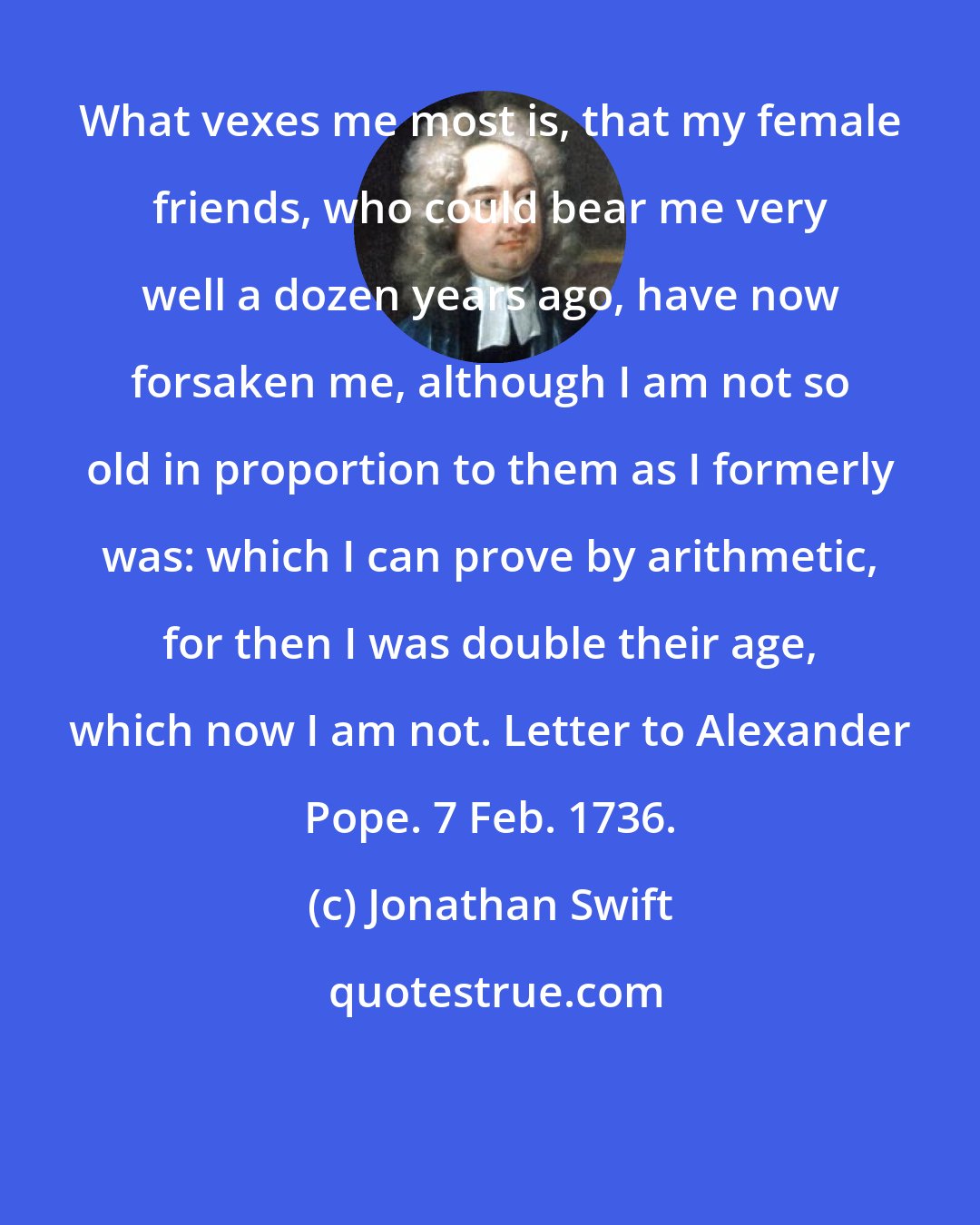 Jonathan Swift: What vexes me most is, that my female friends, who could bear me very well a dozen years ago, have now forsaken me, although I am not so old in proportion to them as I formerly was: which I can prove by arithmetic, for then I was double their age, which now I am not. Letter to Alexander Pope. 7 Feb. 1736.