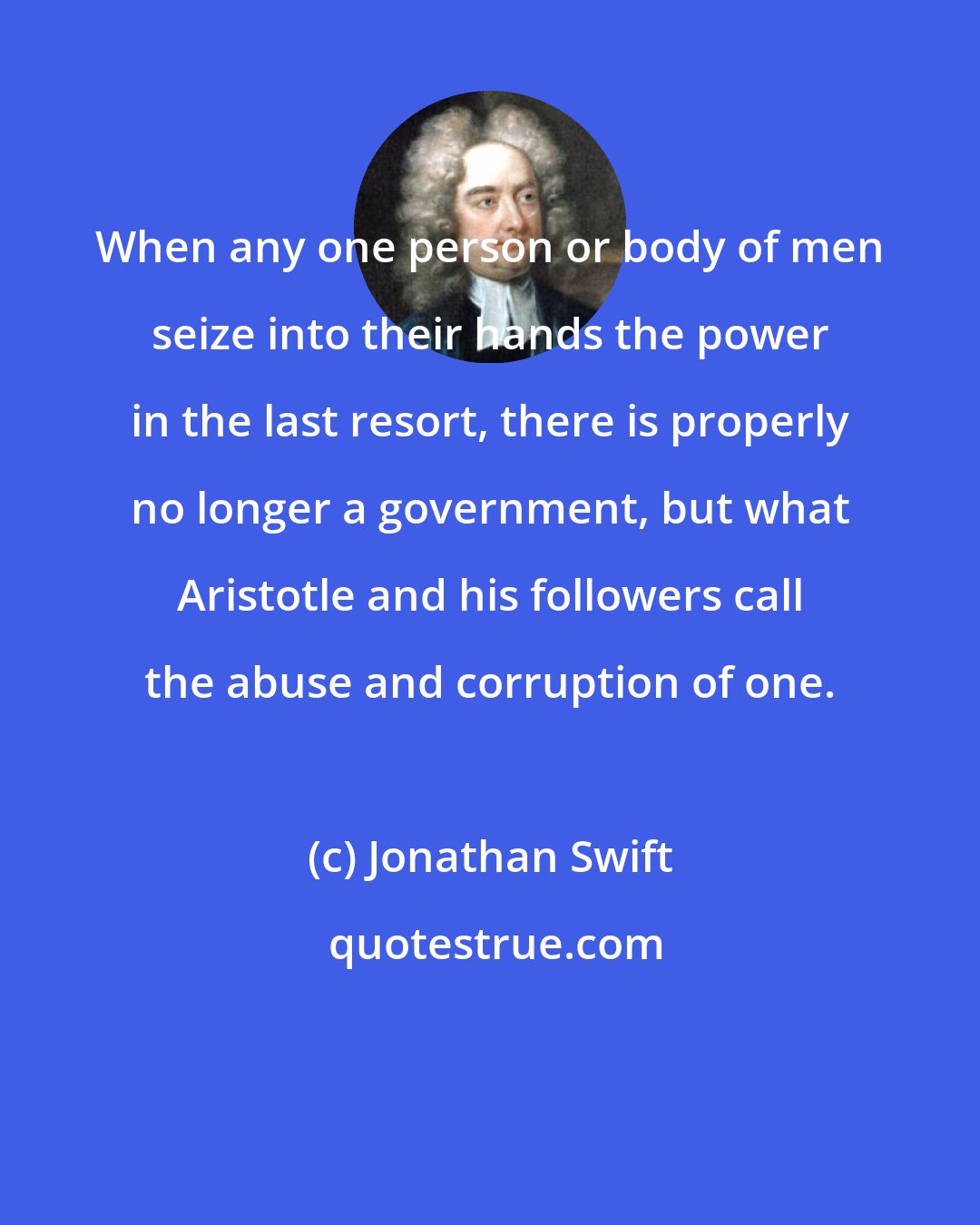 Jonathan Swift: When any one person or body of men seize into their hands the power in the last resort, there is properly no longer a government, but what Aristotle and his followers call the abuse and corruption of one.