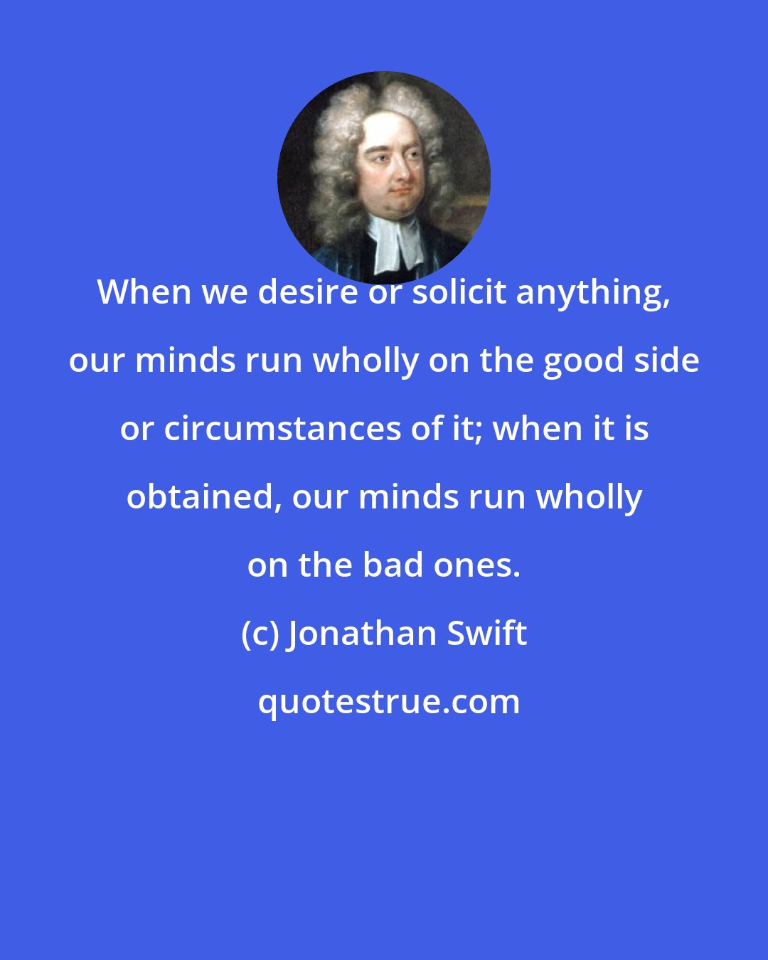 Jonathan Swift: When we desire or solicit anything, our minds run wholly on the good side or circumstances of it; when it is obtained, our minds run wholly on the bad ones.