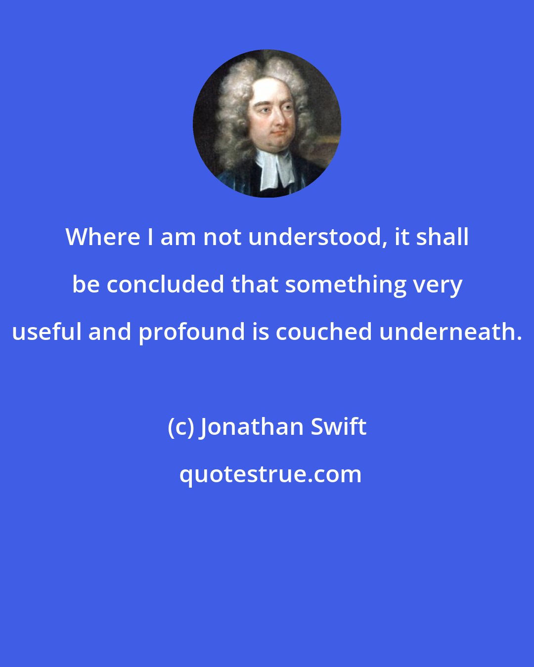 Jonathan Swift: Where I am not understood, it shall be concluded that something very useful and profound is couched underneath.