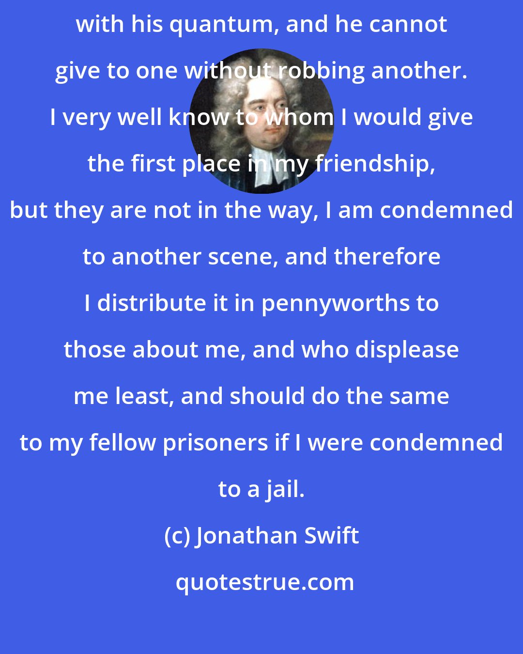 Jonathan Swift: Your notions of friendship are new to me; I believe every man is born with his quantum, and he cannot give to one without robbing another. I very well know to whom I would give the first place in my friendship, but they are not in the way, I am condemned to another scene, and therefore I distribute it in pennyworths to those about me, and who displease me least, and should do the same to my fellow prisoners if I were condemned to a jail.