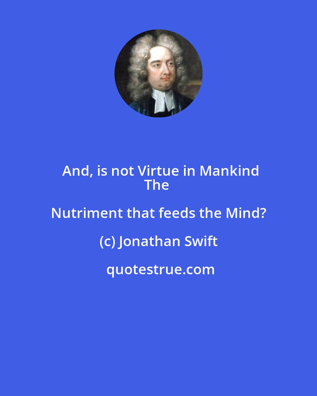 Jonathan Swift: And, is not Virtue in Mankind
The Nutriment that feeds the Mind?