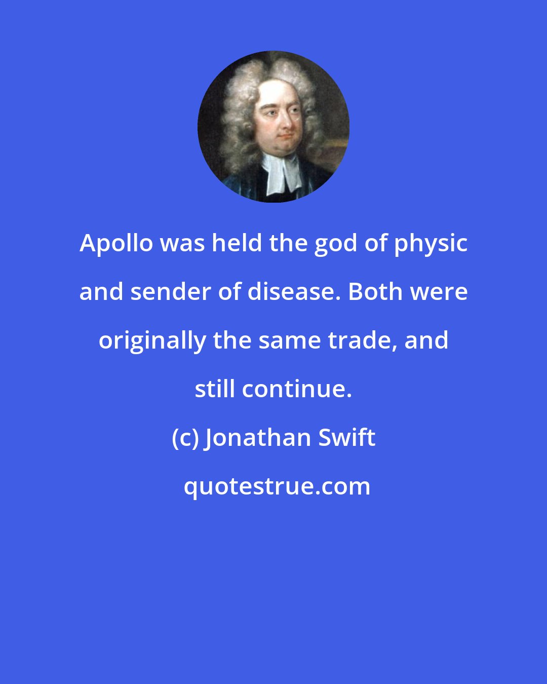 Jonathan Swift: Apollo was held the god of physic and sender of disease. Both were originally the same trade, and still continue.