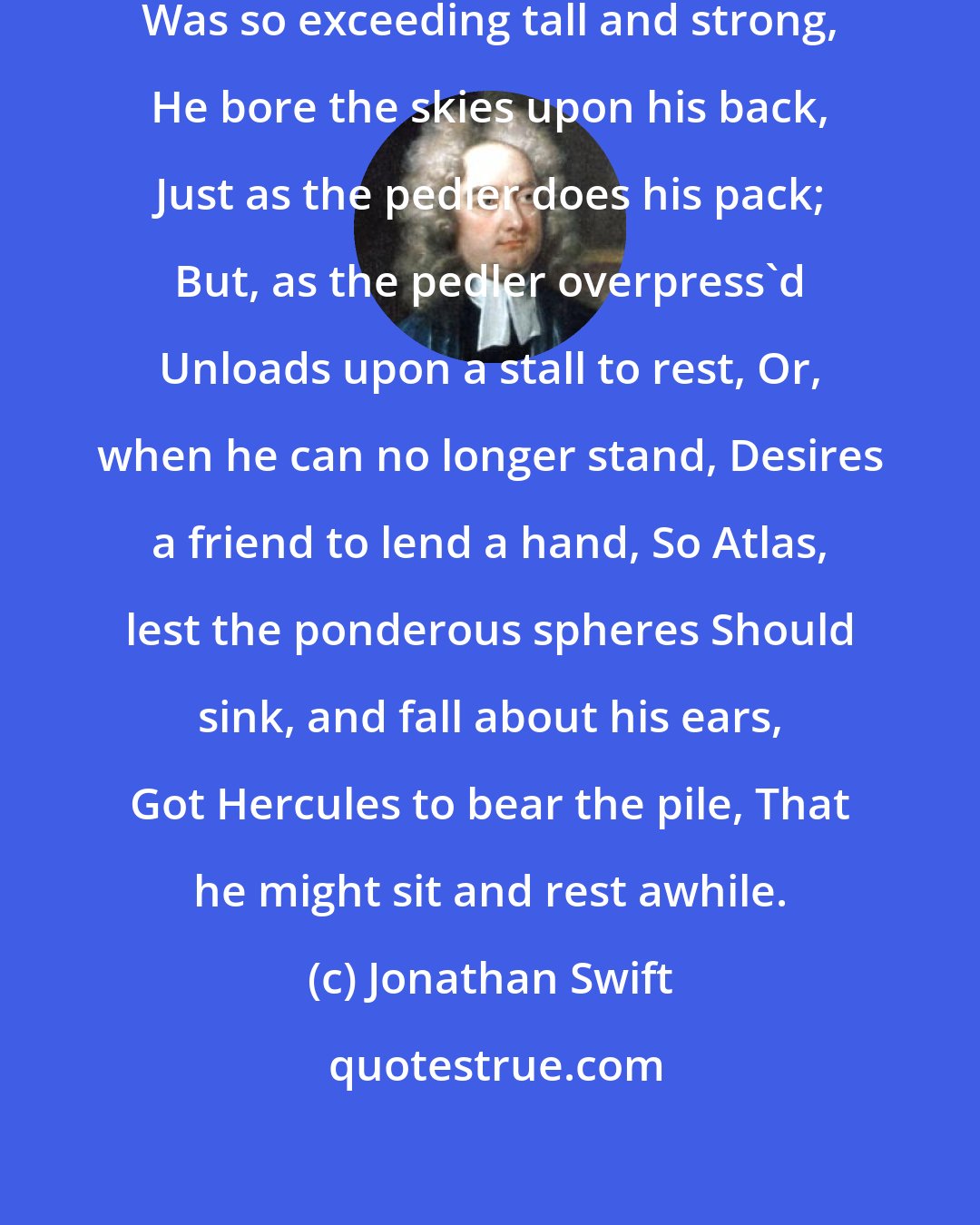 Jonathan Swift: Atlas, we read in ancient song, Was so exceeding tall and strong, He bore the skies upon his back, Just as the pedler does his pack; But, as the pedler overpress'd Unloads upon a stall to rest, Or, when he can no longer stand, Desires a friend to lend a hand, So Atlas, lest the ponderous spheres Should sink, and fall about his ears, Got Hercules to bear the pile, That he might sit and rest awhile.